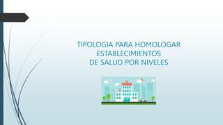 TIPOLOGIA PARA HOMOLOGAR
ESTABLECIMIENTOS
DE SALUD POR NIVELES
 