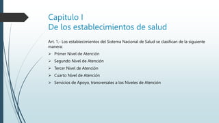 Capitulo I
De los establecimientos de salud
Art. 1.- Los establecimientos del Sistema Nacional de Salud se clasifican de la siguiente
manera:
 Primer Nivel de Atención
 Segundo Nivel de Atención
 Tercer Nivel de Atención
 Cuarto Nivel de Atención
 Servicios de Apoyo, transversales a los Niveles de Atención
 