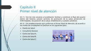 Capitulo II
Primer nivel de atención
Art. 5.- Son los más cercanos a la población, facilitan y coordinan el flujo del usuario
dentro del Sistema, prestan servicios de promoción de la salud, prevención de
enfermedades, recuperación de la salud, rehabilitación y cuidados paliativos.
Art. 6.- Los establecimientos que conforman el Primer Nivel de Atención, de acuerdo a
los niveles de complejidad se clasifican en los siguientes tipos:
 Puesto de Salud.
 Consultorio General.
 Centro de Salud A.
 Centro de Salud B.
 Centro de Salud C.
 