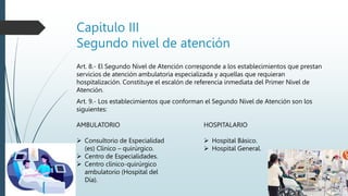 Capitulo III
Segundo nivel de atención
Art. 8.- El Segundo Nivel de Atención corresponde a los establecimientos que prestan
servicios de atención ambulatoria especializada y aquellas que requieran
hospitalización. Constituye el escalón de referencia inmediata del Primer Nivel de
Atención.
Art. 9.- Los establecimientos que conforman el Segundo Nivel de Atención son los
siguientes:
HOSPITALARIO
 Hospital Básico.
 Hospital General.
AMBULATORIO
 Consultorio de Especialidad
(es) Clínico – quirúrgico.
 Centro de Especialidades.
 Centro clínico-quirúrgico
ambulatorio (Hospital del
Día).
 