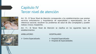 Capitulo IV
Tercer nivel de atención
Art. 10.- El Tercer Nivel de Atención corresponde a los establecimientos que prestan
servicios ambulatorios y hospitalarios de especialidad y especializados, son de
referencia nacional, resuelven los problemas de salud de alta complejidad y pueden
realizar, incluso, trasplantes.
Art. 11.- El Tercer Nivel de Atención se clasifica en los siguientes tipos de
establecimientos:
HOSPITALARIO
 Hospital Especializado.
 Hospital de Especialidades.
AMBULATORIO
 Centro Especializado.
 