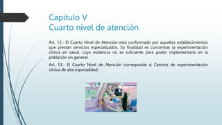 Capitulo V
Cuarto nivel de atención
Art. 12.- El Cuarto Nivel de Atención está conformado por aquellos establecimientos
que prestan servicios especializados. Su finalidad es concentrar la experimentación
clínica en salud, cuya evidencia no es suficiente para poder implementarla en la
población en general.
Art. 13.- El Cuarto Nivel de Atención corresponde a: Centros de experimentación
clínica de alta especialidad.
 
