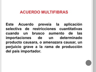 ACUERDO MULTIFIBRAS
Este Acuerdo preveía la aplicación
selectiva de restricciones cuantitativas
cuando un brusco aumento de las
importaciones
de
un
determinado
producto causara, o amenazara causar, un
perjuicio grave a la rama de producción
del país importador.

 