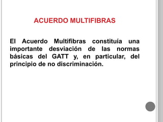 ACUERDO MULTIFIBRAS
El Acuerdo Multifibras constituía una
importante desviación de las normas
básicas del GATT y, en particular, del
principio de no discriminación.

 