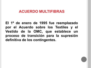 ACUERDO MULTIFIBRAS
El 1º de enero de 1995 fue reemplazado
por el Acuerdo sobre los Textiles y el
Vestido de la OMC, que establece un
proceso de transición para la supresión
definitiva de los contingentes.

 