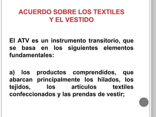 ACUERDO SOBRE LOS TEXTILES
Y EL VESTIDO
El ATV es un instrumento transitorio, que
se basa en los siguientes elementos
fundamentales:
a) los productos comprendidos, que
abarcan principalmente los hilados, los
tejidos,
los
artículos
textiles
confeccionados y las prendas de vestir;

 