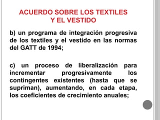 ACUERDO SOBRE LOS TEXTILES
Y EL VESTIDO
b) un programa de integración progresiva
de los textiles y el vestido en las normas
del GATT de 1994;
c) un proceso de liberalización para
incrementar
progresivamente
los
contingentes existentes (hasta que se
supriman), aumentando, en cada etapa,
los coeficientes de crecimiento anuales;

 