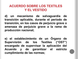 ACUERDO SOBRE LOS TEXTILES
Y EL VESTIDO
d) un mecanismo de salvaguardia de
transición aplicable, durante el período de
transición, en los casos de perjuicio grave o
amenaza de perjuicio grave a la rama de
producción nacional;
e) el establecimiento de un Órgano de
Supervisión de los Textiles (“OST”)
encargado de supervisar la aplicación del
Acuerdo y de garantizar el estricto
cumplimiento de las normas;

 