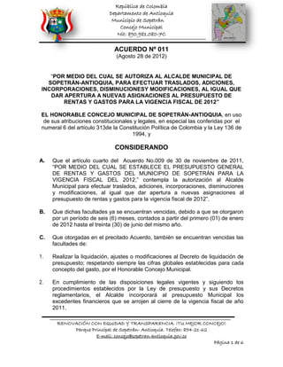 República de Colombia
                            Departamento de Antioquia
                             Municipio de Sopetrán
                                Concejo Municipal
                               Nit: 890.981.080-7C

                              ACUERDO Nº 011
                               (Agosto 28 de 2012)


    “POR MEDIO DEL CUAL SE AUTORIZA AL ALCALDE MUNICIPAL DE
   SOPETRÁN-ANTIOQUIA, PARA EFECTUAR TRASLADOS, ADICIONES,
 INCORPORACIONES, DISMINUCIONESY MODIFICACIONES, AL IGUAL QUE
    DAR APERTURA A NUEVAS ASIGNACIONES AL PRESUPUESTO DE
        RENTAS Y GASTOS PARA LA VIGENCIA FISCAL DE 2012”

 EL HONORABLE CONCEJO MUNICIPAL DE SOPETRÁN-ANTIOQUIA, en uso
  de sus atribuciones constitucionales y legales, en especial las conferidas por el
 numeral 6 del artículo 313de la Constitución Política de Colombia y la Ley 136 de
                                      1994, y

                               CONSIDERANDO
A.   Que el artículo cuarto del Acuerdo No.009 de 30 de noviembre de 2011,
     “POR MEDIO DEL CUAL SE ESTABLECE EL PRESUPUESTO GENERAL
     DE RENTAS Y GASTOS DEL MUNICIPIO DE SOPETRÁN PARA LA
     VIGENCIA FISCAL DEL 2012,” contempla la autorización al Alcalde
     Municipal para efectuar traslados, adiciones, incorporaciones, disminuciones
     y modificaciones, al igual que dar apertura a nuevas asignaciones al
     presupuesto de rentas y gastos para la vigencia fiscal de 2012”.

B.   Que dichas facultades ya se encuentran vencidas, debido a que se otorgaron
     por un período de seis (6) meses, contados a partir del primero (01) de enero
     de 2012 hasta el treinta (30) de junio del mismo año.

C.   Que otorgadas en el precitado Acuerdo, también se encuentran vencidas las
     facultades de:

1.   Realizar la liquidación, ajustes o modificaciones al Decreto de liquidación de
     presupuesto; respetando siempre las cifras globales establecidas para cada
     concepto del gasto, por el Honorable Concejo Municipal.

2.   En cumplimiento de las disposiciones legales vigentes y siguiendo los
     procedimientos establecidos por la Ley de presupuesto y sus Decretos
     reglamentarios, el Alcalde incorporará al presupuesto Municipal los
     excedentes financieros que se arrojen al cierre de la vigencia fiscal de año
     2011.

       RENOVACIÓN CON EQUIDAD Y TRANSPARENCIA. ¡TU MEJOR CONCEJO!
            Parque Principal de Sopetrán- Antioquia. Telefax: 854-21-62
                     E-mail: concejo@sopetran-antioquia.gov.co
                                                                        Página 1 de 6
 