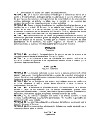 II. Comunicación por escrito a los padres o tutores del menor.
ARTÍCULO 39.- En el caso de infracciones cometidas por el personal que labora en el
plante, el director del mismo o el supervisor de zona dará aviso al superior jerárquico, a fin
de que imponga las sanciones correspondientes de conformidad con las disposiciones
jurídicas aplicables. Lo anterior no obsta para el ejercicio de las acciones que
correspondan conforme a otras disposiciones jurídicas aplicables.
ARTÍCULO 40.- Queda prohibida la aplicación de medidas disciplinarias diversas a las
establecidas en el artículo 38. En caso de ser violada esta disposición, los padres o
tutores, en su caso, o el propio afectado, podrán presentar su denuncia ante las
autoridades competentes de la Secretaría de Educación Pública y ejercitar las demás
acciones que correspondan conforme a las disposiciones jurídicas aplicables.
ARTÍCULO 41.- Previa anuencia de los padres y bajo la responsabilidad del director, los
alumnos que presenten problemas graves de disciplina, serán motivo de un estudio por
parte del director de la escuela, auxiliado por el personal especializado de otras
dependencias de la Secretaría, los cuales sugerirán las medidas a adoptarse,
comunicándolas a la autoridad inmediata superior para resolver en definitiva.
CAPÍTULO X
Evaluación
ARTÍCULO 42.- La evaluación de conocimientos del alumno, se hará de acuerdo a las
disposiciones emitidas por la Secretaría de Educación Pública.
ARTÍCULO 43.- Los exámenes a título de suficiencia para adquirir certificados de
educación primaria se ajustarán a las disposiciones emitidas sobre la materia por la
Secretaría de Educación Pública.
CAPÍTULO XI
Recursos Materiales
ARTÍCULO 44.- Los recursos materiales con que cuente la escuela, así como el edificio
escolar y sus anexos reunirán las condiciones necesarias de seguridad, funcionalidad e
higiene, de manera que en ellos puedan realizarse eficientemente todas las actividades y
funciones a que están destinados.
ARTÍCULO 45.- Para los defectos de este acuerdo se consideran anexos los locales que
en forma adyacente al edificio escolar están afectados a usos vinculados al
funcionamiento de la escuela.
ARTÍCULO 46.- La administración y cuidado de cada uno de los anexos de la escuela
estarán a cargo de los maestros que los utilicen directamente, quienes serán
responsables ante el director. Asimismo, responderán del funcionamiento y conservación
de los útiles, instrumento, equipos, máquinas y animales al servicio del plantel.
ARTÍCULO 47.- La entrega y recepción del plante y los anexos escolares se hará
mediante inventario firmado conjuntamente por el director y los maestros responsables de
su administración, uso y cuidado.
ARTÍCULO 48.- Los alumnos participarán en el cuidado del edificio y sus anexos bajo la
dirección del personal docente.
ARTÍCULO 49.- El funcionamiento y administración de la parcela escolar se regirán por el
reglamento vigente sobre la materia.
CAPÍTULO XII
Supervisión
 