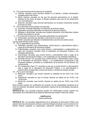 III. Por la permanencia de los alumnos en el plantel:
a) Internas: escuelas cuyos alumnos residen en el plantel y reciben alimentación
completa dentro del mismo.
b) Medio Internas: escuelas en las que los alumnos permanecen en el plantel,
además de las horas de clase, el tiempo necesario para que se les proporcione
uno o dos alimentos.
c) Externas: escuelas cuyos alumnos permanecen en el plante únicamente durante
las horas de clase.
IV. Por el alumnado al que presten sus servicios:
a) Comunes: escuelas dedicadas a la atención de alumnos típicos.
b) Especiales: escuelas dedicadas a la atención de alumnos atípicos.
c) Bilingües o Biculturales: escuelas que imparten educación a los diferentes núcleos
étnicos que existen en el país.
V. Por el sexo de los alumnos, las escuelas particulares con autorización:
a) Unisexuales: escuelas que atienden a alumnos de un solo sexo.
b) Mixtas: escuelas que atienden simultáneamente a alumnos de ambos sexos.
Las escuelas oficiales serán mixtas.
VI. Por su dependencia económica:
a) Federales: escuelas cuyo sostenimiento, control técnico y administrativo están a
cargo de la Secretaría de Educación Pública.
b) Federalizadas: escuelas cuyo control técnico y administrativo y sostenimiento se
rigen por convenios suscritos entre la Secretaría de Educación Pública y las
entidades federativas.
c) Coordinadas: escuelas cuyo control técnico y administrativo está a cargo de la
Secretaría de Educación Pública, y son sostenidas por las entidades federativas.
d) Escuelas Artículo 123: escuelas cuyo control técnico y administrativo esta a cargo
de la Secretaría de Educación Público, y su sostenimiento corresponde a las
empresas públicas y privadas en cumplimiento de la fracción XII del artículo 123
constitucional.
e) Por cooperación Clave "C": escuelas en las que el control técnico y administrativo
está a cargo de la Secretaría de Educación Pública, y su administración y
sostenimiento corresponden a personas físicas o morales de carácter privado.
VII. Por su turno de trabajo:
a) Matutinas: escuelas cuya función docente es realizada de las 8:00 a las 12.30
horas.
b) Vespertinas: escuelas en que la función docente se realiza de las 14:00 a las
18.30 horas
c) Nocturnas: escuelas cuya función docente se realiza de las 19:00 a las 21:00
horas.
Estos horarios podrán ser modificados de acuerdo con las necesidades escolares de la
zona de ubicación del plantel, previa autorización expresa de las autoridades educativas
competentes.
ARTÍCULO 9o.- Las escuelas primarias pueden ser militarizadas cuando cuenten con
autorización de la Secretaría de la Defensa Nacional para impartir instrucción militar.
CAPÍTULO III
Desconcentración
ARTÍCULO 10.- Las escuelas dependientes de la Secretaría de Educación Pública que
presten servicios de educación primaria y primaria bilingüe-bicultural y que funciones en el
Distrito Federal, sujetarán su organización, operación, desarrollo y supervisión a las
 