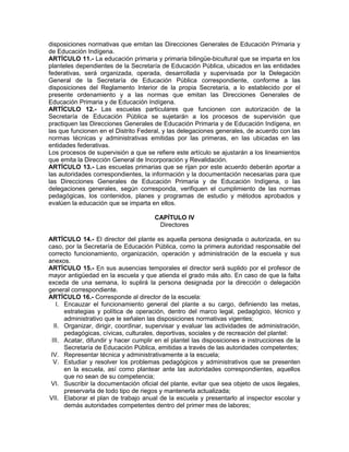 disposiciones normativas que emitan las Direcciones Generales de Educación Primaria y
de Educación Indígena.
ARTÍCULO 11.- La educación primaria y primaria bilingüe-bicultural que se imparta en los
planteles dependientes de la Secretaría de Educación Pública, ubicados en las entidades
federativas, será organizada, operada, desarrollada y supervisada por la Delegación
General de la Secretaría de Educación Pública correspondiente, conforme a las
disposiciones del Reglamento Interior de la propia Secretaría, a lo establecido por el
presente ordenamiento y a las normas que emitan las Direcciones Generales de
Educación Primaria y de Educación Indígena.
ARTÍCULO 12.- Las escuelas particulares que funcionen con autorización de la
Secretaría de Educación Pública se sujetarán a los procesos de supervisión que
practiquen las Direcciones Generales de Educación Primaria y de Educación Indígena, en
las que funcionen en el Distrito Federal, y las delegaciones generales, de acuerdo con las
normas técnicas y administrativas emitidas por las primeras, en las ubicadas en las
entidades federativas.
Los procesos de supervisión a que se refiere este artículo se ajustarán a los lineamientos
que emita la Dirección General de Incorporación y Revalidación.
ARTÍCULO 13.- Las escuelas primarias que se rijan por este acuerdo deberán aportar a
las autoridades correspondientes, la información y la documentación necesarias para que
las Direcciones Generales de Educación Primaria y de Educación Indígena, o las
delegaciones generales, según corresponda, verifiquen el cumplimiento de las normas
pedagógicas, los contenidos, planes y programas de estudio y métodos aprobados y
evalúen la educación que se imparta en ellos.
CAPÍTULO IV
Directores
ARTÍCULO 14.- El director del plante es aquella persona designada o autorizada, en su
caso, por la Secretaría de Educación Pública, como la primera autoridad responsable del
correcto funcionamiento, organización, operación y administración de la escuela y sus
anexos.
ARTÍCULO 15.- En sus ausencias temporales el director será suplido por el profesor de
mayor antigüedad en la escuela y que atienda el grado más alto. En caso de que la falta
exceda de una semana, lo suplirá la persona designada por la dirección o delegación
general correspondiente.
ARTÍCULO 16.- Corresponde al director de la escuela:
I. Encauzar el funcionamiento general del plante a su cargo, definiendo las metas,
estrategias y política de operación, dentro del marco legal, pedagógico, técnico y
administrativo que le señalen las disposiciones normativas vigentes;
II. Organizar, dirigir, coordinar, supervisar y evaluar las actividades de administración,
pedagógicas, cívicas, culturales, deportivas, sociales y de recreación del plantel:
III. Acatar, difundir y hacer cumplir en el plantel las disposiciones e instrucciones de la
Secretaría de Educación Pública, emitidas a través de las autoridades competentes;
IV. Representar técnica y administrativamente a la escuela;
V. Estudiar y resolver los problemas pedagógicos y administrativos que se presenten
en la escuela, así como plantear ante las autoridades correspondientes, aquellos
que no sean de su competencia;
VI. Suscribir la documentación oficial del plante, evitar que sea objeto de usos ilegales,
preservarla de todo tipo de riegos y mantenerla actualizada;
VII. Elaborar el plan de trabajo anual de la escuela y presentarlo al inspector escolar y
demás autoridades competentes dentro del primer mes de labores;
 