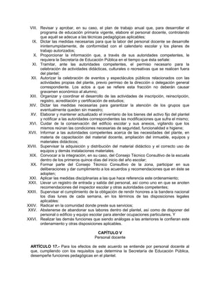 VIII. Revisar y aprobar, en su caso, el plan de trabajo anual que, para desarrollar el
programa de educación primaria vigente, elabore el personal docente, controlando
que aquél se adecue a las técnicas pedagógicas aplicables;
IX. Dictar las medidas necesarias para que la labor del personal docente se desarrolle
ininterrumpidamente, de conformidad con el calendario escolar y los planes de
trabajo autorizados;
X. Proporcionar la información que, a través de sus autoridades competentes, le
requiera la Secretaría de Educación Pública en el tiempo que ésta señale:
XI. Tramitar, ante las autoridades competentes, el permiso necesario para la
celebración de actividades didácticas, culturales o recreativas que se realicen fuera
del plantel;
XII. Autorizar la celebración de eventos y espectáculos públicos relacionados con las
actividades propias del plante, previo permiso de la dirección o delegación general
correspondiente. Los actos a que se refiere esta fracción no deberán causar
gravamen económico al alumno;
XIII. Organizar y coordinar el desarrollo de las actividades de inscripción, reinscripción,
registro, acreditación y certificación de estudios;
XIV. Dictar las medidas necesarias para garantizar la atención de los grupos que
eventualmente queden sin maestro;
XV. Elaborar y mantener actualizado el inventario de los bienes del activo fijo del plantel
y notificar a las autoridades correspondientes las modificaciones que sufra el mismo;
XVI. Cuidar de la conservación del edificio escolar y sus anexos, vigilando que los
mismos reúnan las condiciones necesarias de seguridad, funcionalidad e higiene;
XVII. Informar a las autoridades competentes acerca de las necesidades del plante, en
materia de capacitación del material docente, ampliación del inmueble, equipos y
materiales didácticos;
XVIII. Supervisar la adquisición y distribución del material didáctico y el correcto uso de
equipos y demás instalaciones materiales.
XIX. Convocar a la integración, en su caso, del Consejo Técnico Consultivo de la escuela
dentro de los primeros quince días del inicio del año escolar;
XX. Formar parte del Consejo Técnico Consultivo de la zona, participar en sus
deliberaciones y dar cumplimiento a los acuerdos y recomendaciones que en éste se
adopten;
XXI. Aplicar las medidas disciplinarias a las que hace referencia este ordenamiento;
XXII. Llevar un registro de entrada y salida del personal, así como uno en que se anoten
recomendaciones del inspector escolar y otras autoridades competentes;
XXIII. Supervisar el cumplimiento de la obligación de rendir honores a la bandera nacional
los días lunes de cada semana, en los términos de las disposiciones legales
aplicables:
XXIV. Radicar en la comunidad donde preste sus servicios;
XXV. Abstenerse de abandonar sus labores dentro del plantel, así como de disponer del
personal o edificio y equipo escolar para atender ocupaciones particulares, Y
XXVI. Realizar las demás funciones que siendo análogas a las anteriores le confieran este
ordenamiento y otras disposiciones aplicables.
CAPÍTULO V
Personal docente
ARTÍCULO 17.- Para los efectos de este acuerdo se entiende por personal docente al
que, cumpliendo con los requisitos que determina la Secretaría de Educación Pública,
desempeñe funciones pedagógicas en el plantel.
 