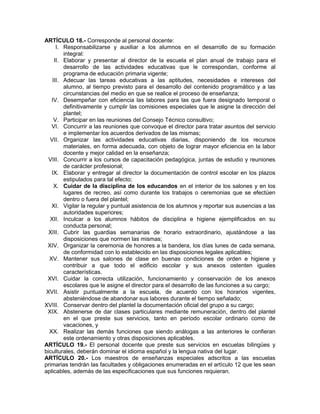 ARTÍCULO 18.- Corresponde al personal docente:
I. Responsabilizarse y auxiliar a los alumnos en el desarrollo de su formación
integral:
II. Elaborar y presentar al director de la escuela el plan anual de trabajo para el
desarrollo de las actividades educativas que le correspondan, conforme al
programa de educación primaria vigente;
III. Adecuar las tareas educativas a las aptitudes, necesidades e intereses del
alumno, al tiempo previsto para el desarrollo del contenido programático y a las
circunstancias del medio en que se realice el proceso de enseñanza;
IV. Desempeñar con eficiencia las labores para las que fuera designado temporal o
definitivamente y cumplir las comisiones especiales que le asigne la dirección del
plantel;
V. Participar en las reuniones del Consejo Técnico consultivo;
VI. Concurrir a las reuniones que convoque el director para tratar asuntos del servicio
e implementar los acuerdos derivados de las mismas;
VII. Organizar las actividades educativas diarias, disponiendo de los recursos
materiales, en forma adecuada, con objeto de lograr mayor eficiencia en la labor
docente y mejor calidad en la enseñanza;
VIII. Concurrir a los cursos de capacitación pedagógica, juntas de estudio y reuniones
de carácter profesional;
IX. Elaborar y entregar al director la documentación de control escolar en los plazos
estipulados para tal efecto;
X. Cuidar de la disciplina de los educandos en el interior de los salones y en los
lugares de recreo, así como durante los trabajos o ceremonias que se efectúen
dentro o fuera del plantel;
XI. Vigilar la regular y puntual asistencia de los alumnos y reportar sus ausencias a las
autoridades superiores;
XII. Inculcar a los alumnos hábitos de disciplina e higiene ejemplificados en su
conducta personal;
XIII. Cubrir las guardias semanarias de horario extraordinario, ajustándose a las
disposiciones que normen las mismas;
XIV. Organizar la ceremonia de honores a la bandera, los días lunes de cada semana,
de conformidad con lo establecido en las disposiciones legales aplicables;
XV. Mantener sus salones de clase en buenas condiciones de orden e higiene y
contribuir a que todo el edificio escolar y sus anexos ostenten iguales
características.
XVI. Cuidar la correcta utilización, funcionamiento y conservación de los anexos
escolares que le asigne el director para el desarrollo de las funciones a su cargo;
XVII. Asistir puntualmente a la escuela, de acuerdo con los horarios vigentes,
absteniéndose de abandonar sus labores durante el tiempo señalado;
XVIII. Conservar dentro del plantel la documentación oficial del grupo a su cargo;
XIX. Abstenerse de dar clases particulares mediante remuneración, dentro del plantel
en el que preste sus servicios, tanto en período escolar ordinario como de
vacaciones, y
XX. Realizar las demás funciones que siendo análogas a las anteriores le confieran
este ordenamiento y otras disposiciones aplicables.
ARTÍCULO 19.- El personal docente que preste sus servicios en escuelas bilingües y
biculturales, deberán dominar el idioma español y la lengua nativa del lugar.
ARTÍCULO 20.- Los maestros de enseñanzas especiales adscritos a las escuelas
primarias tendrán las facultades y obligaciones enumeradas en el artículo 12 que les sean
aplicables, además de las especificaciones que sus funciones requieran.
 
