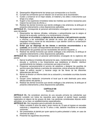 III. Desempeñar diligentemente las tareas que correspondan a su función;
IV. Cumplir las comisiones que en relación con el servicio se le recomienden;
V. Cuidar y conservar en el mejor estado, el material y los útiles o instrumentos que
tenga a su cargo;
VI. Sugerir a los superiores inmediatos todas las medidas que estime necesarias para
mejorar los servicios de oficina, y
VII. Realizar las demás funciones que siendo análogas a las anteriores, le atribuyan el
presente ordenamiento y otras disposiciones aplicables.
ARTÍCULO 31.- Corresponde al personal administrativo encargado del mantenimiento y
aseo del plantel:
I. Desempeñar las labores oficiales, ordinarias o extraordinarias que le asigne el
director de la escuela, conforme a su nombramiento y horario;
II. Participar en el cuidado y vigilancia de los alumnos y del patrimonio escolar,
e informar a las autoridades del plantel de actos que pongan en peligro la
integridad física y moral de los educandos o que atenten contra la conservación
del edificio e instalaciones;
III. Evitar que se disponga de los bienes o servicios encomendados a su
custodia, sin la orden correspondiente del director del plantel;
IV. Desempeñar las guardias que las necesidades del servicio requieran, y
V. Realizar las demás funciones que siendo análogas a las anteriores, le atribuya el
presente ordenamiento y otras disposiciones aplicables.
ARTÍCULO 32.- Corresponde al personal administrativo encargado de la vigilancia del
plantel:
I. Ejercer la jefatura inmediata del personal de aseo, mantenimiento y vigilancia de la
escuela y, conforme a los lineamientos que establezca el director, distribuir
equitativamente los trabajos y comisiones que exija el servicio;
II. Programar semanariamente el servicio de veladores y designar las guardias de
servicio para días festivos y períodos de vacaciones, previa anuencia del director;
III. Vigilar el edificio escolar y hacerse cargo de las llaves de las diferentes
dependencias del local;
IV. Rendir al director un informe diario de su actuación y novedades ocurridas durante
el servicio;
V. Ocupar como habitación únicamente el local que le esté destinado para estos
efectos dentro del plantel, y
VI. Realizar las demás funciones que siendo análogas a las anteriores, le atribuyan el
presente ordenamiento y otras disposiciones aplicables.
CAPÍTULO VIII
Alumnado
ARTÍCULO 33.- Se consideran alumnos de una escuela primaria los solicitantes que
habiendo cumplido con todos los requisitos para ingresar al plantel hayan quedado
registrados en alguno de los grupos de éste. Las personas consideradas atípicas serán
atendidas, en su caso, en establecimientos especializados.
ARTÍCULO 34.- Son requisitos para la admisión de alumnos:
I. Haber cumplido 6 años de edad y tener menos de 15 para el ingreso en escuelas
matutinas y vespertinas; los de 15 años o más, deberán inscribirse en escuelas
nocturnas;
II. Ser presentados al plantel por quien ejerza la patria potestad o tutela, en caso de
menores de edad, y
III. Presentar los siguientes documentos:
 