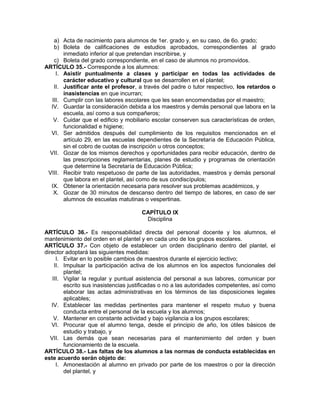 a) Acta de nacimiento para alumnos de 1er. grado y, en su caso, de 6o. grado;
b) Boleta de calificaciones de estudios aprobados, correspondientes al grado
inmediato inferior al que pretendan inscribirse, y
c) Boleta del grado correspondiente, en el caso de alumnos no promovidos.
ARTÍCULO 35.- Corresponde a los alumnos:
I. Asistir puntualmente a clases y participar en todas las actividades de
carácter educativo y cultural que se desarrollen en el plantel;
II. Justificar ante el profesor, a través del padre o tutor respectivo, los retardos o
inasistencias en que incurran;
III. Cumplir con las labores escolares que les sean encomendadas por el maestro;
IV. Guardar la consideración debida a los maestros y demás personal que labora en la
escuela, así como a sus compañeros;
V. Cuidar que el edificio y mobiliario escolar conserven sus características de orden,
funcionalidad e higiene;
VI. Ser admitidos después del cumplimiento de los requisitos mencionados en el
artículo 29, en las escuelas dependientes de la Secretaría de Educación Pública,
sin el cobro de cuotas de inscripción u otros conceptos;
VII. Gozar de los mismos derechos y oportunidades para recibir educación, dentro de
las prescripciones reglamentarias, planes de estudio y programas de orientación
que determine la Secretaría de Educación Pública;
VIII. Recibir trato respetuoso de parte de las autoridades, maestros y demás personal
que labora en el plantel, así como de sus condiscípulos;
IX. Obtener la orientación necesaria para resolver sus problemas académicos, y
X. Gozar de 30 minutos de descanso dentro del tiempo de labores, en caso de ser
alumnos de escuelas matutinas o vespertinas.
CAPÍTULO IX
Disciplina
ARTÍCULO 36.- Es responsabilidad directa del personal docente y los alumnos, el
mantenimiento del orden en el plantel y en cada uno de los grupos escolares.
ARTÍCULO 37.- Con objeto de establecer un orden disciplinario dentro del plantel, el
director adoptará las siguientes medidas:
I. Evitar en lo posible cambios de maestros durante el ejercicio lectivo;
II. Impulsar la participación activa de los alumnos en los aspectos funcionales del
plantel;
III. Vigilar la regular y puntual asistencia del personal a sus labores, comunicar por
escrito sus inasistencias justificadas o no a las autoridades competentes, así como
elaborar las actas administrativas en los términos de las disposiciones legales
aplicables;
IV. Establecer las medidas pertinentes para mantener el respeto mutuo y buena
conducta entre el personal de la escuela y los alumnos;
V. Mantener en constante actividad y bajo vigilancia a los grupos escolares;
VI. Procurar que el alumno tenga, desde el principio de año, los útiles básicos de
estudio y trabajo, y
VII. Las demás que sean necesarias para el mantenimiento del orden y buen
funcionamiento de la escuela.
ARTÍCULO 38.- Las faltas de los alumnos a las normas de conducta establecidas en
este acuerdo serán objeto de:
I. Amonestación al alumno en privado por parte de los maestros o por la dirección
del plantel, y
 