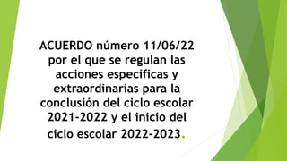 ACUERDO número 11/06/22
por el que se regulan las
acciones específicas y
extraordinarias para la
conclusión del ciclo escolar
2021-2022 y el inicio del
ciclo escolar 2022-2023.
 