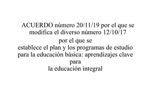 ACUERDO número 20/11/19 por el que se
modifica el diverso número 12/10/17
por el que se
establece el plan y los programas de estudio
para la educación básica: aprendizajes clave
para
la educación integral
 