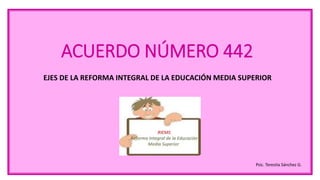 ACUERDO NÚMERO 442
EJES DE LA REFORMA INTEGRAL DE LA EDUCACIÓN MEDIA SUPERIOR
Psic. Teresita Sánchez G.
 