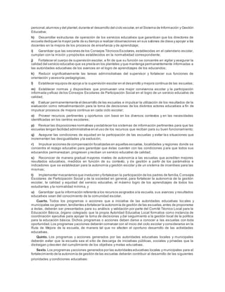 personal,alumnos y del plantel,durante el desarrollo del ciclo escolar,en el Sistema de Información y Gestión
Educativa;
h) Desarrollar estructuras de operación de los servicios educativos que garanticen que los directores de
escuela dediquen la mayor parte de su tiempo a realizar observaciones en sus salones de clase y apoyar a los
docentes en la mejora de los procesos de enseñanza y de aprendizaje;
i) Garantizar que las sesiones de los Consejos Técnicos Escolares, establecidas en el calendario escolar,
cumplan con la misión y propósitos establecidos en la normatividad correspondiente;
j) Fortalecer el cuerpo de supervisión escolar, a fin de que su función se concentre en vigilar y asegurar la
calidad del servicio educativo que se presta en los planteles y que mantenga permanentemente informadas a
las autoridades educativas de los avances en el logro de aprendizajes de los educandos;
k) Reducir significativamente las tareas administrativas del supervisor y fortalecer sus funciones de
orientación y asesoría pedagógicas;
l) Establecer equipos de apoyo a la supervisión escolar en el desarrollo y mejora continua de las escuelas;
m) Establecer normas y dispositivos que promuevan una mejor convivencia escolar y la participación
informada y eficaz de los Consejos Escolares de Participación Social en el logro de un servicio educativo de
calidad;
n) Evaluar permanentemente el desarrollo de las escuelas e impulsar la utilización de los resultados de la
evaluación como retroalimentación para la toma de decisiones de los distintos actores educativos a fin de
impulsar procesos de mejora continua en cada ciclo escolar;
o) Proveer recursos pertinentes y oportunos con base en los diversos contextos y en las necesidades
identificadas en los centros escolares;
p) Revisar las disposiciones normativas y establecer los sistemas de información pertinentes para que las
escuelas tengan facilidad administrativa en el uso de los recursos que reciban para su buen funcionamiento;
q) Asegurar las condiciones de equidad en la participación de las escuelas y evitar la s situaciones que
incrementen las desigualdades y la exclusión;
r) Impulsar acciones de compensación focalizadas en aquellas escuelas, localidades y regiones donde se
concentra el rezago educativo para garantizar que éstas cuenten con las condiciones p ara que todos sus
educandos permanezcan, progresen y reciban un servicio educativo de calidad;
s) Reconocer de manera gradual mayores niveles de autonomía a las escuelas que acrediten mejores
resultados educativos, medidos en función de su contexto, y de gestión a partir de los parámetros e
indicadores que se establezcan para la autonomía y gestión escolar y de un sistema de incentivos para las
mismas;
t) Implementar mecanismos que involucren y fortalezcan la participación de los padres de familia,Consejos
Escolares de Participación Social y de la sociedad en general, para fortalecer la autonomía de la gestión
escolar, la calidad y equidad del servicio educativo, el máximo logro de los aprendizajes de todos los
estudiantes y la normalidad mínima, y
u) Garantizar que la información referente a los recursos asignados a la escuela, sus avances y resultados
educativos sean del conocimiento de la comunidad escolar.
Cuarto. Todos los programas o acciones que a iniciativa de las autoridades educativas locales y
municipales se generen,tendientes a fortalecer la autonomía de gestión de las escuelas,antes de proponerse
a éstas, deberán ser presentados para su análisis y validación por parte del Comité Técnico Local para la
Educación Básica, órgano colegiado que la propia Autoridad Educativa Local formalice como instancia de
coordinación ejecutiva para apoyar la toma de decisiones y dar seguimiento a la gestión local de la política
para la educación básica. Dichos programas o acciones deben darse a conocer a las escuelas con toda
oportunidad.Los programas yacciones deberán comenzar con el inicio del ciclo escolar y considerarse en la
Ruta de Mejora de la escuela, de manera tal que no afecten el oportuno desarrollo de las actividades
educativas.
Quinto. Los programas y acciones generados por las autoridades educativas locales y municipales
deberán evitar que la escuela sea el sitio de descarga de iniciativas públicas, sociales y privadas que la
distraigan y desvíen del cumplimiento de los objetivos y metas educativas.
Sexto. Los programas yacciones generados por las autoridades educativas locales y municipales para el
fortalecimiento de la autonomía de gestión de las escuelas deberán contribuir al desarrollo de las siguientes
prioridades y condiciones educativas:
 