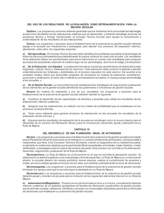 DEL USO DE LOS RESULTADOS DE LA EVALUACIÓN COMO RETROALIMENTACIÓN PARA LA
MEJORA ESCOLAR
Séptimo. Los programas y acciones deberán garantizar que los miembros de la comunidad escolar tengan
acceso a los resultados de las evaluaciones externas que se desarrollen, y deberán desplegar acciones de
asistencia técnica y brindar herramientas al Consejo Técnico Escolar para apoyar la comprensión y
sistematización de los resultados de las evaluaciones.
Octavo. Los programas y acciones para el fortalecimiento de la autonomía de gestión escolar deberán
apoyar a la escuela con mecanismos y estrategias para atender sus procesos de evaluación internos,
atendiendo, entre otros, los siguientes aspectos:
a) Del Aprendizaje. El Consejo Técnico Escolar debe identificar los problemas asociados al aprendizaje de
todos los alumnos yemplearlos para retroalimentar la mejora continua en cada ciclo escolar. Los resultados
de la evaluación deben ser aprovechados para tomar decisiones en cuanto a las estrategias para asegurar
que todos los estudiantes,alcancen el máximo logro de los aprendizajes, disminuir el rezago y la deserción;
b) De la Evaluación con Equidad. La evaluación tomará en cuenta las características de diversidad social,
lingüística, cultural, física e intelectual de los alumnos. Toda evaluación debe conducir a detectar y atender
sistemáticamente las fortalezas y debilidades en el proceso educativo de cada alumno. De acuerdo a los
contextos locales habrá que desarrollar proyectos de innovación en materia de evaluación, acreditación,
promoción y certificación,en tanto ello no afecte la normatividad en la materia,ni implique carga administrativa
a las escuelas, y
c) De la Gestión Escolar. La comunidad escolar establecerá las estrategias de seguimiento y evaluación
de los elementos de la gestión escolar atendiendo los parámetros e indicadores de gestión escolar.
Noveno. En materia de evaluación y uso de sus resultados, los programas y acciones para el
fortalecimiento de la autonomía de gestión escolar deberán atender lo siguiente:
a) Contribuir al desarrollo de las capacidades de directivos y docentes para utilizar los resultados de las
evaluaciones internas y externas;
b) Asegurar que las evaluaciones se realicen con los niveles de confiabilidad que se establezcan en los
procesos correspondientes;
c) Tener como referente para generar procesos de intervención en las escuelas los resultados de la
evaluación de las mismas, y
d) Impulsar que los resultados de evaluación de la escuela se constituyen como el insumo básico para el
desarrollo de su proceso de Planeación Anual y para la construcción, desarrollo, ajuste y valoración de su
Ruta de Mejora.
CAPÍTULO IV
DEL DESARROLLO DE UNA PLANEACIÓN ANUAL DE ACTIVIDADES
Décimo. Los programas y acciones para el fortalecimiento de la autonomía de gestión escolar promoverán
que la Planeación Anual de la escuela se constituya en un proceso profesional,participativo,corresponsable y
colaborativo,que lleve, a los Consejos Técnicos Escolares, a tener un diagnóstico de su realidad educativa,
sustentado en evidencias objetivas que le permita identificar necesidades,prioridades, trazar objetivos, metas
vertificables,y estrategias para la mejora del servicio educativo. Este proceso se concreta en la elaboración,
desarrollo, seguimiento y evaluación de la Ruta de Mejora.
Decimoprimero. La Ruta de Mejora es el documento en el que se concreta la planeación escola r. Su
elaboración no deberá sujetarse a una metodología o formato específico.La Ruta de Mejora es un documento
abierto; la escuela deberá, de manera periódica, revisar avances, evaluar el cumplimiento de acuerdos y
metas,asícomo realizar ajustes en función de los retos que enfrenta y retroalimentar la toma de decisiones.
Decimosegundo. Los programas y acciones para el fortalecimiento de la autonomía de gestión escolar
brindarán los apoyos para que la escuela logre lo planteado en su Ruta de Mejora.
Decimotercero. Los programas y acciones para el fortalecimiento de la autonomía de gestión escolar
deberán apoyar y orientar a la escuela para la inclusión de los siguientes elementos básicos en su Ruta de
Mejora:
a) Autoevaluación/Diagnóstico. Proceso en el cual la escuela se mira a sí misma, considerando factores
internos y externos de su realidad, apoyándose en fuentes de información y parámetros de gestión escolar
que le permitan analizar,reflexionar, identificar y priorizar sus necesidades educativas para la toma informada
de decisiones que fortalezcan su autonomía de gestión escolar;
 