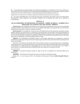 b) Las autoridades educativas locales y municipales garantizarán que, tratándose de recursos públicos, la
información del monto recibido por la escuela ylas responsabilidades que se asuman para su ejercicio estén a
disposición de la comunidad escolar. La autoridad educativa local realizará acciones de
seguimiento muestral que no implique carga administrativa adicional para las escuelas, y
c) Es corresponsabilidad de la comunidad escolar y de las autoridades educativas contar con la información
transparente y clara respecto a los recursos recibidos por la escuela, así como de su ejercicio y
comprobación.
CAPÍTULO VI
DE LAS CONDICIONES DE PARTICIPACIÓN DE DOCENTES, PADRES DE FAMILIA Y ALUMNOS EN LA
RESOLUCIÓN DE LOS RETOS QUE CADA ESCUELA ENFRENTA
Decimoctavo. Bajo el liderazgo del director y con el apoyo de la supervisión escolar y de las autoridades
educativas locales y municipales, en el marco de un trabajo colaborativo y corresponsable, se promoverá la
participación de docentes, alumnos y padres de familia.
Decimonoveno. Los programas y acciones para el fortalecimiento de la autonomía de gestión escolar
deberán generar los compromisos y mecanismos de apoyo para que los Padres de Familia participen de
manera corresponsable en la mejora de los aprendizajes de todos los educandos, en garantizar la asistencia
de sus hijos a la escuela,en disminuir o erradicar los índices de reprobación y deserción escolar, entre otros
retos que se identifiquen en la Ruta de Mejora de la escuela.
Vigésimo. Las autoridades educativas locales y municipales generarán los programas y acciones
pertinentes para apoyar al Consejo Técnico Escolar ylograr que éste involucre activamente la participación de
todos los docentes.
Asimismo, promoverá la vinculación del Consejo Técnico Escolar con las familias de los estudiantes,
particularmente con sus padres,de acuerdo a sus condiciones,tiempos ycontextos específicos,reconociendo
y estimulando su papel de apoyo al aprendizaje de sus hijos, tanto en la escuela como en el hogar y
desarrollando sus capacidades para el fortalecimiento de la autonomía de gestión escolar.
TRANSITORIOS
PRIMERO.- El presente Acuerdo entrará en vigor el día de su publicación en el Diario Oficial de la
Federación.
SEGUNDO.- Se derogan las disposiciones que se opongan al presente Acuerdo.
México, D.F., a 4 de marzo de 2014.- El Secretario de Educación Pública, Emilio Chuayffet Chemor.-
Rúbrica.
 