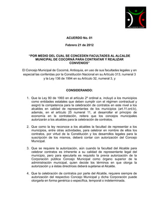 ACUERDO No. 01

                              Febrero 21 de 2012


    “POR MEDIO DEL CUAL SE CONCEDEN FACULTADES AL ALCALDE
       MUNICIPAL DE COCORNÁ PARA CONTRATAR Y REALIZAR
                          CONVENIOS”

El Concejo Municipal de Cocorná, Antioquia, en uso de sus facultades legales y en
especial las conferidas por la Constitución Nacional en su Artículo 313, numeral 3
               y la Ley 136 de 1994 en su Artículo 32, numeral 3, y


                               CONSIDERANDO:

   1. Que la Ley 80 de 1993 en el artículo 2º ordinal a, incluyó a los municipios
      como entidades estatales que deben cumplir con el régimen contractual y
      asignó la competencia para la celebración de contratos en este nivel a los
      alcaldes en calidad de representantes de los municipios (art.11.ord.b),
      además, en el artículo 25 numeral 11, al desarrollar el principio de
      economía en la contratación, reitera que los concejos municipales
      autorizarán a los alcaldes para la celebración de contratos.

   2. Que como la ley reconoce a los alcaldes la facultad de representar a los
      municipios, entre otras actividades, para celebrar en nombre de ellos los
      contratos, por virtud de la Constitución y los desarrollos legales para la
      suscripción de los mismos, deberá contar con autorización del Concejo
      Municipal.

   3. Que se requiere la autorización, aún cuando la facultad del Alcalde para
      celebrar contratos es inherente a su calidad de representante legal del
      municipio, pero para ejecutarla es requisito la previa autorización de la
      Corporación pública Concejo Municipal como órgano superior de la
      administración municipal, quien decide los términos en que otorga la
      autorización y a éstas directrices deberá sujetarse el Alcalde.

   4. Que la celebración de contratos por parte del Alcalde, requiere siempre de
      autorización del respectivo Concejo Municipal y dicha Corporación puede
      otorgarla en forma genérica o específica, temporal o indeterminada.
 