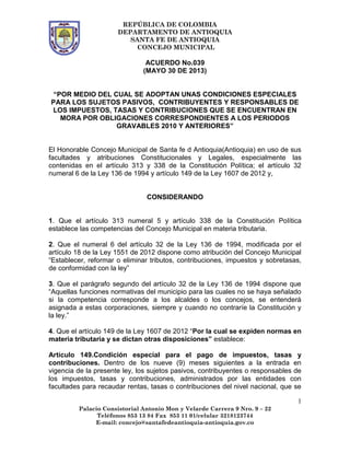 REPÚBLICA DE COLOMBIA
DEPARTAMENTO DE ANTIOQUIA
SANTA FE DE ANTIOQUIA
CONCEJO MUNICIPAL
1
Palacio Consistorial Antonio Mon y Velarde Carrera 9 Nro. 9 – 22
Teléfonos 853 13 84 Fax 853 11 01/celular 3218123744
E-mail: concejo@santafedeantioquia-antioquia.gov.co
ACUERDO No.039
(MAYO 30 DE 2013)
“POR MEDIO DEL CUAL SE ADOPTAN UNAS CONDICIONES ESPECIALES
PARA LOS SUJETOS PASIVOS, CONTRIBUYENTES Y RESPONSABLES DE
LOS IMPUESTOS, TASAS Y CONTRIBUCIONES QUE SE ENCUENTRAN EN
MORA POR OBLIGACIONES CORRESPONDIENTES A LOS PERIODOS
GRAVABLES 2010 Y ANTERIORES”
El Honorable Concejo Municipal de Santa fe d Antioquia(Antioquia) en uso de sus
facultades y atribuciones Constitucionales y Legales, especialmente las
contenidas en el artículo 313 y 338 de la Constitución Política; el artículo 32
numeral 6 de la Ley 136 de 1994 y artículo 149 de la Ley 1607 de 2012 y,
CONSIDERANDO
1. Que el artículo 313 numeral 5 y artículo 338 de la Constitución Política
establece las competencias del Concejo Municipal en materia tributaria.
2. Que el numeral 6 del artículo 32 de la Ley 136 de 1994, modificada por el
artículo 18 de la Ley 1551 de 2012 dispone como atribución del Concejo Municipal
“Establecer, reformar o eliminar tributos, contribuciones, impuestos y sobretasas,
de conformidad con la ley”
3. Que el parágrafo segundo del artículo 32 de la Ley 136 de 1994 dispone que
“Aquellas funciones normativas del municipio para las cuales no se haya señalado
si la competencia corresponde a los alcaldes o los concejos, se entenderá
asignada a estas corporaciones, siempre y cuando no contraríe la Constitución y
la ley.”
4. Que el artículo 149 de la Ley 1607 de 2012 “Por la cual se expiden normas en
materia tributaria y se dictan otras disposiciones” establece:
Artículo 149.Condición especial para el pago de impuestos, tasas y
contribuciones. Dentro de los nueve (9) meses siguientes a la entrada en
vigencia de la presente ley, los sujetos pasivos, contribuyentes o responsables de
los impuestos, tasas y contribuciones, administrados por las entidades con
facultades para recaudar rentas, tasas o contribuciones del nivel nacional, que se
 