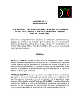 ACUERDO No. 12
                                Agosto 30 de 2012


 “POR MEDIO DEL CUAL SE CREA EL FONDO MUNICIPAL DE ASISTENCIA
   TÉCNICA DIRECTA RURAL Y REACTIVACIÓN AGROPECUARIA DEL
                    MUNICIPIO DE COCORNÁ”


El Concejo Municipal de Cocorná en uso de sus atribuciones Constitucionales y
Legales, especialmente las conferidas por el Artículo 313 de la Constitución
Nacional de Colombia, Artículo 32 de la Ley 136 de 1994 modificado por el
Artículo 18 de la Ley 1551 de 2012, Decreto 975 de 2004, y demás normatividad
legal vigente concordante.


                                    ACUERDA:


ARTÍCULO PRIMERO: Crease el Fondo Municipal de Asistencia Técnica Directa
Rural y Reactivación Agropecuaria del Municipio de Cocorná Antioquia, como una
cuenta especial bajo la administración financiera del Alcalde municipal y su
dirección estará encomendada al Consejo Municipal de Desarrollo Rural quien
expedirá su reglamento de funcionamiento según lo estipulado en el capítulo 5
articulo 12 de la Ley 607 del 2.000.

ARTÍCULO SEGUNDO: El Fondo que se crea por medio de este Acuerdo, tiene
por objeto la financiación de la asistencia técnica directa rural cuando fuere del
caso, los servicios conexos y de soporte al desarrollo rural de que trata el inciso
segundo del literal a) del artículo 3º de la Ley 607 de 2000, e impulsar el desarrollo
económico y social de la zona rural del Municipio, mediante la contribución a la
solución de las necesidades de financiamiento del sector agropecuario, de
conformidad con los planes de desarrollo nacional, departamental y municipal.
 