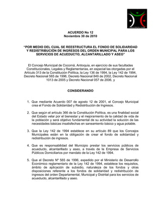 ACUERDO No 12
                            Noviembre 30 de 2010


“POR MEDIO DEL CUAL SE REESTRUCTURA EL FONDO DE SOLIDARIDAD
  Y REDISTRIBUCIÓN DE INGRESOS DEL ORDEN MUNICIPAL PARA LOS
       SERVICIOS DE ACUEDUCTO, ALCANTARILLADO Y ASEO”


   El Concejo Municipal de Cocorná, Antioquia, en ejercicio de sus facultades
 Constitucionales, Legales y Reglamentarias, en especial las otorgadas por el
Artículo 313 de la Constitución Política, la Ley 136 de 1994, la Ley 142 de 1994,
Decreto Nacional 565 de 1996, Decreto Nacional 849 de 2002, Decreto Nacional
                1013 de 2005 y Decreto Nacional 057 de 2006, y


                               CONSIDERANDO


  1. Que mediante Acuerdo 007 de agosto 12 de 2001, el Concejo Municipal
     crea el Fondo de Solidaridad y Redistribución de Ingresos.

  2. Que según el artículo 366 de la Constitución Política, es una finalidad social
     del Estado velar por el bienestar y el mejoramiento de la calidad de vida de
     la población y será objetivo fundamental de su actividad la solución de las
     necesidades básicas insatisfechas en saneamiento básico y agua potable.

  3. Que la Ley 142 de 1994 establece en su artículo 89 que los Concejos
     Municipales están en la obligación de crear el fondo de solidaridad y
     redistribución de ingresos.

  4. Que es responsabilidad del Municipio prestar los servicios públicos de
     acueducto, alcantarillado y aseo, a través de la Empresa de Servicios
     Públicos Domiciliarios por mandato de la Ley 142 de 1994.

  5. Que el Decreto Nº 565 de 1996, expedido por el Ministerio de Desarrollo
     Económico reglamentario de la Ley 142 de 1994, establece los requisitos,
     ámbito de aplicación de subsidio, naturaleza de los fondos y otras
     disposiciones referente a los fondos de solidaridad y redistribución de
     ingresos del orden Departamental, Municipal y Distrital para los servicios de
     acueducto, alcantarillado y aseo.
 