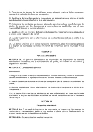 II.- Fomentar que los alumnos del plantel hagan un uso adecuado y racional de los recursos con
que cuente la institución donde cursan sus estudios;
III.- Contribuir a disminuir la magnitud y frecuencia de los factores internos y externos al plantel
que obstaculicen el desarrollo efectivo de la labor educativa;
IV.- Seleccionar las conductas que juzguen adecuadas para interaccionar con el alumnado del
plantel, de acuerdo con las disposiciones y recomendaciones establecidas para el caso,
responsabilizándose de su correcta aplicación;
V.- Establecer entre los miembros de la comunidad escolar las relaciones humanas adecuadas a
la función social y educativa del plantel;
VI.- Acordar regularmente con su jefe inmediato los asuntos técnicos relativos al ámbito de su
competencia, y
VII.- Las demás funciones que le señale el presente ordenamiento, otras disposiciones aplicables
o le asignen las autoridades superiores del plantel, de conformidad con la naturaleza de sus
cargos.
SECCION VI
Personal administrativo
ARTICULO 29.- El personal administrativo es responsable de proporcionar los servicios
administrativos necesarios para el funcionamiento del plantel, de acuerdo con las normas y
disposiciones aplicables.
ARTICULO 30.- Corresponde al personal
administrativo:
I.- Integrar en el plantel un servicio complementario a su labor educativa y contribuir al desarrollo
de esta última mediante la implementación de una eficiente infraestructura administrativa;
II.- Prestar los servicios ordinarios de oficina que se requieran para el correcto funcionamiento del
plantel;
III.- Acordar regularmente con su jefe inmediato los asuntos técnicos relativos al ámbito de su
competencia, y
IV.- Las demás funciones que se establezcan en este ordenamiento, en otras disposiciones
aplicables o le asignen las autoridades superiores del plantel, de conformidad con la naturaleza
de sus cargos.
SECCION VII
Personal de intendencia
ARTICULO 31.- El personal de intendencia es responsable de proporcionar los servicios de
mantenimiento, transportación y vigilancia que requiera el plantel para su funcionamiento, de
acuerdo con las normas y disposiciones aplicables.
ARTICULO 32.- Corresponde al personal de intendencia:
 