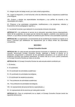 VI.- Integrar el plan de trabajo anual y por cada unidad programática;
VII.- Lograr la integración, a nivel horizontal, entre las diferentes áreas o asignaturas académicas
y tecnológicas;
VIII.- Evaluar y adoptar las especialidades tecnológicas y sus perfiles de acuerdo a las
necesidades de la región;
IX.- Proponer a las autoridades competentes, modificaciones a los programas, métodos y
lineamientos técnico-pedagógicos vigentes, y
X.- Las demás funciones cuya realización le encomiende el director del plantel.
ARTICULO 37.- Los profesores al servicio de la educación secundaria técnica desempeñarán,
dentro de las academias, los cargos que las mismas les asignen y asistirán a las sesiones que
realicen, a cuyo efecto se llevará registro de asistencia para informar a las autoridades superiores.
ARTICULO 38.- La organización y funcionamiento de las academias de maestros se regirán en la
forma y términos que establezcan las disposiciones que al efecto emitan las autoridades
competentes.
SECCION II
Consejo Consultivo Escolar
ARTICULO 39.- En cada escuela secundaria técnica funcionará un organismo de colaboración y
consulta, denominado Consejo Consultivo Escolar, destinado a auxiliar al director en la
planeación, programación y evaluación de las actividades educativas y en la solución de los
problemas concretos que pudieran presentarse. Si hubiere más de un turno, podría constituirse
un Consejo Consultivo Escolar por cada uno de ellos.
ARTICULO 40.- El Consejo Consultivo Escolar de cada escuela estará constituido por:
I.- El director;
II.- El subdirector;
III.- El coordinador de actividades académicas;
IV.- El coordinador de actividades tecnológicas;
V.- El coordinador de asistencia educativa;
VI.- Tres profesores de actividades académicas;
VII.- Tres profesores de actividades tecnológicas;
VIII.- Un representante del personal técnico especializado, y
IX.- Un representante de los alumnos por cada grado escolar.
ARTICULO 41.- Para el cumplimiento de su objeto, el Consejo Consultivo Escolar tendrá las
siguientes atribuciones:
 