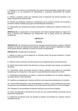 I.- Colaborar con el director en la planeación del conjunto de las actividades a desarrollar en cada
año escolar y en los programas de mejoramiento y superación permanentes del proceso
educativo;
II.- Planear y proponer cuanto sea necesarios para la superación del servicio educativo y del
trabajo docente de la propia escuela;
III.- Estudiar los problemas educativos y disciplinarios que le someta el director de la escuela y
proponer a éste las medidas que juzgue convenientes para resolverlos, y
IV.- Desempeñar las comisiones de estudio, participación o trabajo que le señale el director de la
escuela.
ARTICULO 42.- La organización y funcionamiento del Conejo Consultivo Escolar se regirá en la
forma y términos que establezcan las disposiciones que al efecto emitan las autoridades
competentes.
CAPITULO V
Alumnos
ARTICULO 43.- Se consideran alumnos de una escuela secundaria técnica a quienes, habiendo
cumplido con todos los requisitos para ingresar al plantel, hayan quedado registrados en alguno
de los grupos de éste y obtengan el número de control correspondiente.
ARTICULO 44.- Corresponde a los alumnos
I.- Obtener en cada una de las etapas de su actividad, dentro del proceso educativo, el mayor
aprovechamiento posible;
II.- Observar buena conducta y dar trato decoroso a los integrantes de la comunidad escolar;
III.- Recibir del personal escolar trato decoroso y el apoyo necesario para resolver sus problemas
de estudio;
IV.- Permanecer dentro del plantel durante el tiempo necesario para realizar las actividades
escolares que le correspondan, salvo que por causa justificada se le autorice lo contrario;
V.- Presentarse puntualmente a las clases y a todas las actividades que con carácter obligatorio
se realicen dentro o fuera del plantel;
VI.- Justificar sus inasistencias y retardos conforme a los mecanismos establecidos en el plantel;
VII.- Tener acceso al plantel en caso de presentarse con retraso y, previa justificación del mismo,
incorporarse a sus actividades escolares al inicio de la sesión más próxima a su hora de llegada;
VIII.- Participar en las actividades de extensión educativa que promueva el plantel;
IX.- Hacer uso adecuado y racional de los recursos con que cuenta el plantel, de acuerdo con las
previsiones establecidas;
X.- Abstenerse de efectuar actos que denigren al plantel y de fomentar por cualquier medio la
indisciplina escolar;
 