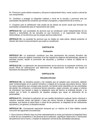 III.- Promover cuanto estime necesario y útil para el mejoramiento físico, moral, social y cultural de
sus componentes;
IV.- Contribuir a proteger la integridad material y moral de la escuela y promover ante las
autoridades del plantel las iniciativas que tiendan al progreso y mejoramiento de la misma, y
V.- Cooperar para la satisfacción más amplia de los planes de acción social que formulen las
autoridades competentes para el mejoramiento del medio.
ARTICULO 52.- Las sociedades de alumnos que se constituyan serán independientes de los
órganos y autoridades de las escuelas en que funcionen, y se organizarán bajo formas
democráticas, en los términos que los propios alumnos determinen.
ARTICULO 53.- La sociedad de alumnos que se integra en cada plante, deberá presentar al
director del mismo la documentación que avale su constitución.
CAPITULO VII
Evaluación
ARTICULO 54.- La evaluación constituye una fase permanente del proceso formativo del
educando y tiene por objetos comprobar si se han logrado los objetivos del aprendizaje, planear la
actividad escolar, decidir la promoción del educando y contribuir a elevar la calidad de la
enseñanza.
ARTICULO 55.- La estimación del aprovechamiento de los alumnos se expresará conforme a la
escala oficial de calificaciones que determinen las disposiciones normativas que expida la
Secretaría de Educación Pública.
CAPITULO VIII
Disciplina Escolar
ARTICULO 56.- La disciplina escolar y las medidas que se adopten para conducirla, deberán
estar fundamentadas en el carácter formativo e integral de la escuela secundaria técnica. Salvo
los casos específicos que consigna este acuerdo, los demás serán atendidos por las autoridades
del plantel, los profesores y el personal técnico educativo, según proceda, con apego a criterios
de orientación que tiendan a lograr la adaptación sana del alumno al ambiente escolar, y se
evitará, por lo tanto, la aplicación de aquellos castigos que vayan en detrimento de su
personalidad.
ARTICULO 57.- Ameritará la aplicación de una medida disciplinaria cualquier hecho individual o
colectivo acaecido dentro del plantel o fuera del mismo durante el desarrollo de actividades
escolares, que lesione la salud física o moral de las personas, la integridad de las instituciones
educativas y, en general, la disciplina escolar.
ARTICULO 58.- Corresponde separación temporal por un máximo de 8 días hábiles cuando
concurran las siguientes circunstancias:
I.- Que el alumno infractor haya incurrido reiteradamente en actos que lesionen la integridad física
o moral de sus compañeros o del personal de la institución, signifiquen destrucción o menoscabo
del patrimonio de la misma, o impidan la realización normal de las actividades educativas;
 