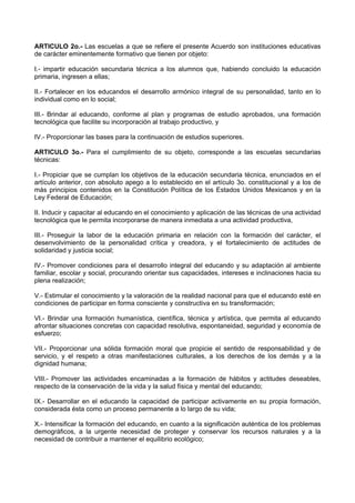 ARTICULO 2o.- Las escuelas a que se refiere el presente Acuerdo son instituciones educativas
de carácter eminentemente formativo que tienen por objeto:
I.- impartir educación secundaria técnica a los alumnos que, habiendo concluido la educación
primaria, ingresen a ellas;
II.- Fortalecer en los educandos el desarrollo armónico integral de su personalidad, tanto en lo
individual como en lo social;
III.- Brindar al educando, conforme al plan y programas de estudio aprobados, una formación
tecnológica que facilite su incorporación al trabajo productivo, y
IV.- Proporcionar las bases para la continuación de estudios superiores.
ARTICULO 3o.- Para el cumplimiento de su objeto, corresponde a las escuelas secundarias
técnicas:
I.- Propiciar que se cumplan los objetivos de la educación secundaria técnica, enunciados en el
artículo anterior, con absoluto apego a lo establecido en el artículo 3o. constitucional y a los de
más principios contenidos en la Constitución Política de los Estados Unidos Mexicanos y en la
Ley Federal de Educación;
II. Inducir y capacitar al educando en el conocimiento y aplicación de las técnicas de una actividad
tecnológica que le permita incorporarse de manera inmediata a una actividad productiva,
III.- Proseguir la labor de la educación primaria en relación con la formación del carácter, el
desenvolvimiento de la personalidad crítica y creadora, y el fortalecimiento de actitudes de
solidaridad y justicia social;
IV.- Promover condiciones para el desarrollo integral del educando y su adaptación al ambiente
familiar, escolar y social, procurando orientar sus capacidades, intereses e inclinaciones hacia su
plena realización;
V.- Estimular el conocimiento y la valoración de la realidad nacional para que el educando esté en
condiciones de participar en forma consciente y constructiva en su transformación;
VI.- Brindar una formación humanística, científica, técnica y artística, que permita al educando
afrontar situaciones concretas con capacidad resolutiva, espontaneidad, seguridad y economía de
esfuerzo;
VII.- Proporcionar una sólida formación moral que propicie el sentido de responsabilidad y de
servicio, y el respeto a otras manifestaciones culturales, a los derechos de los demás y a la
dignidad humana;
VIII.- Promover las actividades encaminadas a la formación de hábitos y actitudes deseables,
respecto de la conservación de la vida y la salud física y mental del educando;
IX.- Desarrollar en el educando la capacidad de participar activamente en su propia formación,
considerada ésta como un proceso permanente a lo largo de su vida;
X.- Intensificar la formación del educando, en cuanto a la significación auténtica de los problemas
demográficos, a la urgente necesidad de proteger y conservar los recursos naturales y a la
necesidad de contribuir a mantener el equilibrio ecológico;
 
