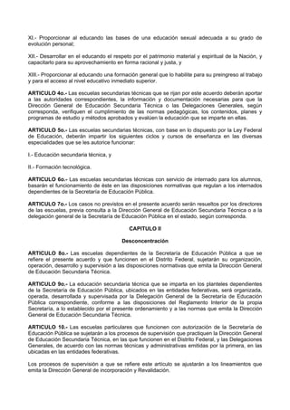 XI.- Proporcionar al educando las bases de una educación sexual adecuada a su grado de
evolución personal;
XII.- Desarrollar en el educando el respeto por el patrimonio material y espiritual de la Nación, y
capacitarlo para su aprovechamiento en forma racional y justa, y
XIII.- Proporcionar al educando una formación general que lo habilite para su preingreso al trabajo
y para el acceso al nivel educativo inmediato superior.
ARTICULO 4o.- Las escuelas secundarias técnicas que se rijan por este acuerdo deberán aportar
a las autoridades correspondientes, la información y documentación necesarias para que la
Dirección General de Educación Secundaria Técnica o las Delegaciones Generales, según
corresponda, verifiquen el cumplimiento de las normas pedagógicas, los contenidos, planes y
programas de estudio y métodos aprobados y evalúen la educación que se imparte en ellas.
ARTICULO 5o.- Las escuelas secundarias técnicas, con base en lo dispuesto por la Ley Federal
de Educación, deberán impartir los siguientes ciclos y cursos de enseñanza en las diversas
especialidades que se les autorice funcionar:
I.- Educación secundaria técnica, y
II.- Formación tecnológica.
ARTICULO 6o.- Las escuelas secundarias técnicas con servicio de internado para los alumnos,
basarán el funcionamiento de éste en las disposiciones normativas que regulan a los internados
dependientes de la Secretaría de Educación Pública.
ARTICULO 7o.- Los casos no previstos en el presente acuerdo serán resueltos por los directores
de las escuelas, previa consulta a la Dirección General de Educación Secundaria Técnica o a la
delegación general de la Secretaría de Educación Pública en el estado, según corresponda.
CAPITULO II
Desconcentración
ARTICULO 8o.- Las escuelas dependientes de la Secretaría de Educación Pública a que se
refiere el presente acuerdo y que funcionen en el Distrito Federal, sujetarán su organización,
operación, desarrollo y supervisión a las disposiciones normativas que emita la Dirección General
de Educación Secundaria Técnica.
ARTICULO 9o.- La educación secundaria técnica que se imparta en los planteles dependientes
de la Secretaría de Educación Pública, ubicados en las entidades federativas, será organizada,
operada, desarrollada y supervisada por la Delegación General de la Secretaría de Educación
Pública correspondiente, conforme a las disposiciones del Reglamento Interior de la propia
Secretaría, a lo establecido por el presente ordenamiento y a las normas que emita la Dirección
General de Educación Secundaria Técnica.
ARTICULO 10.- Las escuelas particulares que funcionen con autorización de la Secretaría de
Educación Pública se sujetarán a los procesos de supervisión que practiquen la Dirección General
de Educación Secundaria Técnica, en las que funcionen en el Distrito Federal, y las Delegaciones
Generales, de acuerdo con las normas técnicas y administrativas emitidas por la primera, en las
ubicadas en las entidades federativas.
Los procesos de supervisión a que se refiere este artículo se ajustarán a los lineamientos que
emita la Dirección General de incorporación y Revalidación.
 