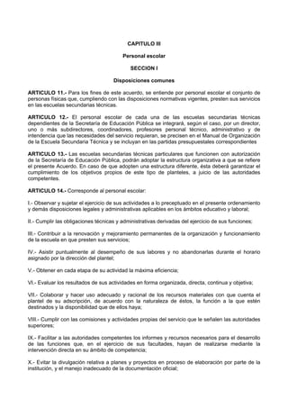 CAPITULO III
Personal escolar
SECCION I
Disposiciones comunes
ARTICULO 11.- Para los fines de este acuerdo, se entiende por personal escolar el conjunto de
personas físicas que, cumpliendo con las disposiciones normativas vigentes, presten sus servicios
en las escuelas secundarias técnicas.
ARTICULO 12.- El personal escolar de cada una de las escuelas secundarias técnicas
dependientes de la Secretaría de Educación Pública se integrará, según el caso, por un director,
uno o más subdirectores, coordinadores, profesores personal técnico, administrativo y de
intendencia que las necesidades del servicio requieran, se precisen en el Manual de Organización
de la Escuela Secundaria Técnica y se incluyan en las partidas presupuestales correspondientes
ARTICULO 13.- Las escuelas secundarias técnicas particulares que funcionen con autorización
de la Secretaría de Educación Pública, podrán adoptar la estructura organizativa a que se refiere
el presente Acuerdo. En caso de que adopten una estructura diferente, ésta deberá garantizar el
cumplimiento de los objetivos propios de este tipo de planteles, a juicio de las autoridades
competentes.
ARTICULO 14.- Corresponde al personal escolar:
I.- Observar y sujetar el ejercicio de sus actividades a lo preceptuado en el presente ordenamiento
y demás disposiciones legales y administrativas aplicables en los ámbitos educativo y laboral;
II.- Cumplir las obligaciones técnicas y administrativas derivadas del ejercicio de sus funciones;
III.- Contribuir a la renovación y mejoramiento permanentes de la organización y funcionamiento
de la escuela en que presten sus servicios;
IV.- Asistir puntualmente al desempeño de sus labores y no abandonarlas durante el horario
asignado por la dirección del plantel;
V.- Obtener en cada etapa de su actividad la máxima eficiencia;
VI.- Evaluar los resultados de sus actividades en forma organizada, directa, continua y objetiva;
VII.- Colaborar y hacer uso adecuado y racional de los recursos materiales con que cuenta el
plantel de su adscripción, de acuerdo con la naturaleza de éstos, la función a la que estén
destinados y la disponibilidad que de ellos haya;
VIII.- Cumplir con las comisiones y actividades propias del servicio que le señalen las autoridades
superiores;
IX.- Facilitar a las autoridades competentes los informes y recursos necesarios para el desarrollo
de las funciones que, en el ejercicio de sus facultades, hayan de realizarse mediante la
intervención directa en su ámbito de competencia;
X.- Evitar la divulgación relativa a planes y proyectos en proceso de elaboración por parte de la
institución, y el manejo inadecuado de la documentación oficial;
 