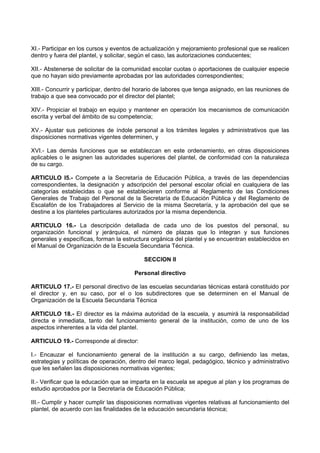 XI.- Participar en los cursos y eventos de actualización y mejoramiento profesional que se realicen
dentro y fuera del plantel, y solicitar, según el caso, las autorizaciones conducentes;
XII.- Abstenerse de solicitar de la comunidad escolar cuotas o aportaciones de cualquier especie
que no hayan sido previamente aprobadas por las autoridades correspondientes;
XIII.- Concurrir y participar, dentro del horario de labores que tenga asignado, en las reuniones de
trabajo a que sea convocado por el director del plantel;
XIV.- Propiciar el trabajo en equipo y mantener en operación los mecanismos de comunicación
escrita y verbal del ámbito de su competencia;
XV.- Ajustar sus peticiones de índole personal a los trámites legales y administrativos que las
disposiciones normativas vigentes determinen, y
XVI.- Las demás funciones que se establezcan en este ordenamiento, en otras disposiciones
aplicables o le asignen las autoridades superiores del plantel, de conformidad con la naturaleza
de su cargo.
ARTICULO l5.- Compete a la Secretaría de Educación Pública, a través de las dependencias
correspondientes, la designación y adscripción del personal escolar oficial en cualquiera de las
categorías establecidas o que se establecieren conforme al Reglamento de las Condiciones
Generales de Trabajo del Personal de la Secretaría de Educación Pública y del Reglamento de
Escalafón de los Trabajadores al Servicio de la misma Secretaría, y la aprobación del que se
destine a los planteles particulares autorizados por la misma dependencia.
ARTICULO 16.- La descripción detallada de cada uno de los puestos del personal, su
organización funcional y jerárquica, el número de plazas que lo integran y sus funciones
generales y específicas, forman la estructura orgánica del plantel y se encuentran establecidos en
el Manual de Organización de la Escuela Secundaria Técnica.
SECCION II
Personal directivo
ARTICULO 17.- El personal directivo de las escuelas secundarias técnicas estará constituido por
el director y, en su caso, por el o los subdirectores que se determinen en el Manual de
Organización de la Escuela Secundaria Técnica
ARTICULO 18.- El director es la máxima autoridad de la escuela, y asumirá la responsabilidad
directa e inmediata, tanto del funcionamiento general de la institución, como de uno de los
aspectos inherentes a la vida del plantel.
ARTICULO 19.- Corresponde al director:
I.- Encauzar el funcionamiento general de la institución a su cargo, definiendo las metas,
estrategias y políticas de operación, dentro del marco legal, pedagógico, técnico y administrativo
que les señalen las disposiciones normativas vigentes;
II.- Verificar que la educación que se imparta en la escuela se apegue al plan y los programas de
estudio aprobados por la Secretaría de Educación Pública;
III.- Cumplir y hacer cumplir las disposiciones normativas vigentes relativas al funcionamiento del
plantel, de acuerdo con las finalidades de la educación secundaria técnica;
 