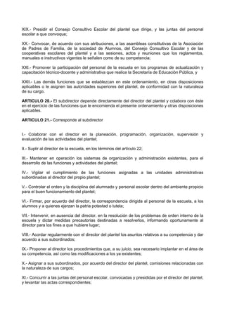 XIX.- Presidir el Consejo Consultivo Escolar del plantel que dirige, y las juntas del personal
escolar a que convoque;
XX.- Convocar, de acuerdo con sus atribuciones, a las asambleas constitutivas de la Asociación
de Padres de Familia, de la sociedad de Alumnos, del Consejo Consultivo Escolar y de las
cooperativas escolares del plantel y a las sesiones, actos y reuniones que los reglamentos,
manuales e instructivos vigentes le señalen como de su competencia;
XXI.- Promover la participación del personal de la escuela en los programas de actualización y
capacitación técnico-docente y administrativa que realice la Secretaría de Educación Pública, y
XXII.- Las demás funciones que se establezcan en este ordenamiento, en otras disposiciones
aplicables o le asignen las autoridades superiores del plantel, de conformidad con la naturaleza
de su cargo.
ARTICULO 20.- El subdirector depende directamente del director del plantel y colabora con éste
en el ejercicio de las funciones que le encomienda el presente ordenamiento y otras disposiciones
aplicables.
ARTICULO 21.- Corresponde al subdirector
I.- Colaborar con el director en la planeación, programación, organización, supervisión y
evaluación de las actividades del plantel;
II.- Suplir al director de la escuela, en los términos del artículo 22;
III.- Mantener en operación los sistemas de organización y administración existentes, para el
desarrollo de las funciones y actividades del plantel;
IV.- Vigilar el cumplimiento de las funciones asignadas a las unidades administrativas
subordinadas al director del propio plantel;
V.- Controlar el orden y la disciplina del alumnado y personal escolar dentro del ambiente propicio
para el buen funcionamiento del plantel;
VI.- Firmar, por acuerdo del director, la correspondencia dirigida al personal de la escuela, a los
alumnos y a quienes ejerzan la patria potestad o tutela;
VII.- Intervenir, en ausencia del director, en la resolución de los problemas de orden interno de la
escuela y dictar medidas precautorias destinadas a resolverlos, informando oportunamente al
director para los fines a que hubiere lugar;
VIII.- Acordar regularmente con el director del plantel los asuntos relativos a su competencia y dar
acuerdo a sus subordinados;
IX.- Proponer al director los procedimientos que, a su juicio, sea necesario implantar en el área de
su competencia, así como las modificaciones a los ya existentes;
X.- Asignar a sus subordinados, por acuerdo del director del plantel, comisiones relacionadas con
la naturaleza de sus cargos;
XI.- Concurrir a las juntas del personal escolar, convocadas y presididas por el director del plantel,
y levantar las actas correspondientes;
 
