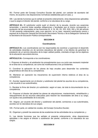 XII.- Formar parte del Consejo Consultivo Escolar del plantel, con carácter de secretario del
mismo, de acuerdo a las disposiciones normativas establecidas para el caso, y
XIII.- Las demás funciones que le señale el presente ordenamiento, otras disposiciones aplicables
o que le asigne el director del plantel, conforme a la naturaleza de su cargo.
ARTICULO 22.- El subdirector podrá suplir al director de la escuela, durante sus ausencias
temporales, y asumirá todas aquellas obligaciones y facultades que al mismo corresponda, a
excepción de las enunciadas en las fracciones IX, X, XI, XII, XV, XVI, XVII, XIX y XX del artículo
19 del presente ordenamiento, para cuyo ejercicio, en su caso, requerirá autorización previa y
expresa de la Dirección General de Educación Secundaria Técnica o de la Delegación General de
la Secretaría de Educación Pública correspondiente.
SECCION III
Coordinadores
ARTICULO 23.- Los coordinadores son los responsables de coordinar y supervisar el desarrollo
de actividades docentes y/o de servicios educativos del plantel, a los efectos de garantizar la
prestación de un servicio educativo de la mejor calidad posible, orientado al logro de los objetivos
de la educación secundaria técnica.
ARTICULO 24.- Corresponde a los coordinadores:
I.- Proponer al director y al subdirector los procedimientos que a su juicio sea necesario implantar
en el área de su competencia, así como las modificaciones a los ya existentes;
II.- Coordinar la aplicación de los planes de trajo anuales para desarrollar los contenidos
programáticos del área de su competencia;
III.- Mantener en operación los mecanismos de supervisión interna relativos al área de su
competencia;
IV.- Acordar regularmente con el director y subdirector del plantel los asuntos de su competencia,
y dar acuerdo a sus subordinados;
V.- Recabar la firma del director y/o subdirector, según el caso, de toda la documentación de su
competencia;
VI.- Proponer al director del plantel los planes de adquisiciones, mantenimiento, rehabilitación y
reequipamiento de los recursos adecuados para resolver las necesidades del área a su cargo,
con ajuste a las posibilidades de la escuela;
VII.- Asignar, por acuerdo del director y subdirector del plantel, comisiones a sus subordinados,
acordes con la naturaleza de sus cargos;
VIII.- Formar parte, en calidad de vocales, del Consejo Consultivo Escolar;
IX.- Organizar y presidir las sesiones de las academias de las actividades de su competencia, y
X.- Las demás funciones que les señalen el presente ordenamiento, otras disposiciones
aplicables o les asigne el director o subdirector del plantel, conforme a la naturaleza de sus
cargos.
SECCION IV
 