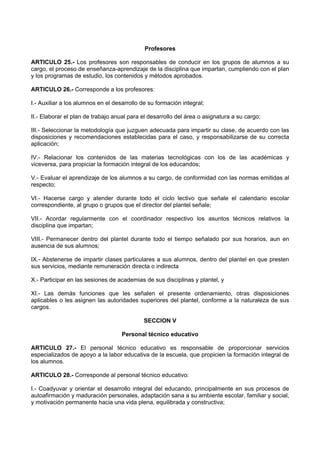 Profesores
ARTICULO 25.- Los profesores son responsables de conducir en los grupos de alumnos a su
cargo, el proceso de enseñanza-aprendizaje de la disciplina que impartan, cumpliendo con el plan
y los programas de estudio, los contenidos y métodos aprobados.
ARTICULO 26.- Corresponde a los profesores:
I.- Auxiliar a los alumnos en el desarrollo de su formación integral;
II.- Elaborar el plan de trabajo anual para el desarrollo del área o asignatura a su cargo;
III.- Seleccionar la metodología que juzguen adecuada para impartir su clase, de acuerdo con las
disposiciones y recomendaciones establecidas para el caso, y responsabilizarse de su correcta
aplicación;
IV.- Relacionar los contenidos de las materias tecnológicas con los de las académicas y
viceversa, para propiciar la formación integral de los educandos;
V.- Evaluar el aprendizaje de los alumnos a su cargo, de conformidad con las normas emitidas al
respecto;
VI.- Hacerse cargo y atender durante todo el ciclo lectivo que señale el calendario escolar
correspondiente, al grupo o grupos que el director del plantel señale;
VII.- Acordar regularmente con el coordinador respectivo los asuntos técnicos relativos la
disciplina que impartan;
VIII.- Permanecer dentro del plantel durante todo el tiempo señalado por sus horarios, aun en
ausencia de sus alumnos;
IX.- Abstenerse de impartir clases particulares a sus alumnos, dentro del plantel en que presten
sus servicios, mediante remuneración directa o indirecta
X.- Participar en las sesiones de academias de sus disciplinas y plantel, y
XI.- Las demás funciones que les señalen el presente ordenamiento, otras disposiciones
aplicables o les asignen las autoridades superiores del plantel, conforme a la naturaleza de sus
cargos.
SECCION V
Personal técnico educativo
ARTICULO 27.- El personal técnico educativo es responsable de proporcionar servicios
especializados de apoyo a la labor educativa de la escuela, que propicien la formación integral de
los alumnos.
ARTICULO 28.- Corresponde al personal técnico educativo:
I.- Coadyuvar y orientar el desarrollo integral del educando, principalmente en sus procesos de
autoafirmación y maduración personales, adaptación sana a su ambiente escolar, familiar y social,
y motivación permanente hacia una vida plena, equilibrada y constructiva;
 