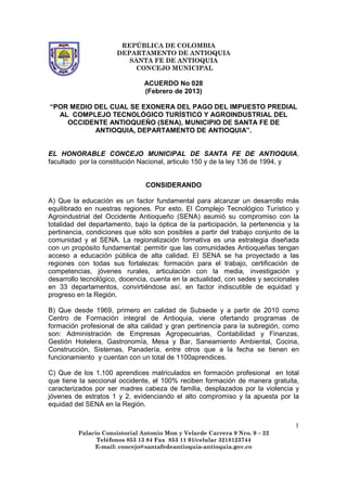 REPÚBLICA DE COLOMBIA
                      DEPARTAMENTO DE ANTIOQUIA
                         SANTA FE DE ANTIOQUIA
                           CONCEJO MUNICIPAL

                               ACUERDO No 028
                               (Febrero de 2013)

“POR MEDIO DEL CUAL SE EXONERA DEL PAGO DEL IMPUESTO PREDIAL
  AL COMPLEJO TECNOLÓGICO TURÍSTICO Y AGROINDUSTRIAL DEL
    OCCIDENTE ANTIOQUEÑO (SENA), MUNICIPIO DE SANTA FE DE
           ANTIOQUIA, DEPARTAMENTO DE ANTIOQUIA”.


EL HONORABLE CONCEJO MUNICIPAL DE SANTA FE DE ANTIOQUIA,
facultado por la constitución Nacional, articulo 150 y de la ley 136 de 1994, y


                                CONSIDERANDO

A) Que la educación es un factor fundamental para alcanzar un desarrollo más
equilibrado en nuestras regiones. Por esto, El Complejo Tecnológico Turístico y
Agroindustrial del Occidente Antioqueño (SENA) asumió su compromiso con la
totalidad del departamento, bajo la óptica de la participación, la pertenencia y la
pertinencia, condiciones que sólo son posibles a partir del trabajo conjunto de la
comunidad y el SENA. La regionalización formativa es una estrategia diseñada
con un propósito fundamental: permitir que las comunidades Antioqueñas tengan
acceso a educación pública de alta calidad. El SENA se ha proyectado a las
regiones con todas sus fortalezas: formación para el trabajo, certificación de
competencias, jóvenes rurales, articulación con la media, investigación y
desarrollo tecnológico, docencia, cuenta en la actualidad, con sedes y seccionales
en 33 departamentos, convirtiéndose así, en factor indiscutible de equidad y
progreso en la Región.

B) Que desde 1969, primero en calidad de Subsede y a partir de 2010 como
Centro de Formación integral de Antioquia, viene ofertando programas de
formación profesional de alta calidad y gran pertinencia para la subregión, como
son: Administración de Empresas Agropecuarias, Contabilidad y Finanzas,
Gestión Hotelera, Gastronomía, Mesa y Bar, Saneamiento Ambiental, Cocina,
Construcción, Sistemas, Panadería, entre otros que a la fecha se tienen en
funcionamiento y cuentan con un total de 1100aprendices.

C) Que de los 1.100 aprendices matriculados en formación profesional en total
que tiene la seccional occidente, el 100% reciben formación de manera gratuita,
caracterizados por ser madres cabeza de familia, desplazados por la violencia y
jóvenes de estratos 1 y 2, evidenciando el alto compromiso y la apuesta por la
equidad del SENA en la Región.


                                                                                 1
         Palacio Consistorial Antonio Mon y Velarde Carrera 9 Nro. 9 – 22
               Teléfonos 853 13 84 Fax 853 11 01/celular 3218123744
              E-mail: concejo@santafedeantioquia-antioquia.gov.co
 