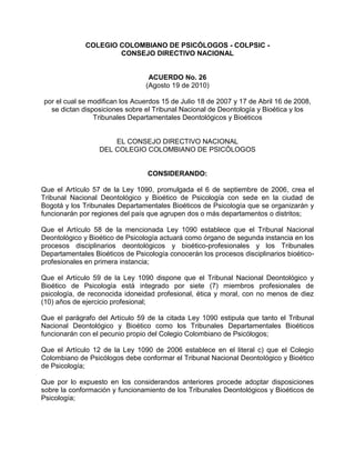 COLEGIO COLOMBIANO DE PSICÓLOGOS - COLPSIC -
                      CONSEJO DIRECTIVO NACIONAL


                                  ACUERDO No. 26
                                 (Agosto 19 de 2010)

por el cual se modifican los Acuerdos 15 de Julio 18 de 2007 y 17 de Abril 16 de 2008,
  se dictan disposiciones sobre el Tribunal Nacional de Deontología y Bioética y los
                Tribunales Departamentales Deontológicos y Bioéticos


                      EL CONSEJO DIRECTIVO NACIONAL
                  DEL COLEGIO COLOMBIANO DE PSICÓLOGOS


                                 CONSIDERANDO:

Que el Artículo 57 de la Ley 1090, promulgada el 6 de septiembre de 2006, crea el
Tribunal Nacional Deontológico y Bioético de Psicología con sede en la ciudad de
Bogotá y los Tribunales Departamentales Bioéticos de Psicología que se organizarán y
funcionarán por regiones del país que agrupen dos o más departamentos o distritos;

Que el Artículo 58 de la mencionada Ley 1090 establece que el Tribunal Nacional
Deontológico y Bioético de Psicología actuará como órgano de segunda instancia en los
procesos disciplinarios deontológicos y bioético-profesionales y los Tribunales
Departamentales Bioéticos de Psicología conocerán los procesos disciplinarios bioético-
profesionales en primera instancia;

Que el Artículo 59 de la Ley 1090 dispone que el Tribunal Nacional Deontológico y
Bioético de Psicología está integrado por siete (7) miembros profesionales de
psicología, de reconocida idoneidad profesional, ética y moral, con no menos de diez
(10) años de ejercicio profesional;

Que el parágrafo del Artículo 59 de la citada Ley 1090 estipula que tanto el Tribunal
Nacional Deontológico y Bioético como los Tribunales Departamentales Bioéticos
funcionarán con el pecunio propio del Colegio Colombiano de Psicólogos;

Que el Artículo 12 de la Ley 1090 de 2006 establece en el literal c) que el Colegio
Colombiano de Psicólogos debe conformar el Tribunal Nacional Deontológico y Bioético
de Psicología;

Que por lo expuesto en los considerandos anteriores procede adoptar disposiciones
sobre la conformación y funcionamiento de los Tribunales Deontológicos y Bioéticos de
Psicología;
 