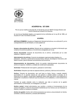 ACUERDO No. 027-2006
“Por el cual se modifica el Acuerdo No. 07 del 29 de junio de 1994”El Consejo Directivo del
Archivo General de la Nación de Colombia
en uso de sus facultades legales y en especial de las conferidas por la Ley 80 de 1989 y el
Acuerdo 017 del 27 de febrero de 2001
ACUERDA:
ARTICULO PRIMERO: Actualizar el Reglamento General de Archivos, en su Artículo 67 y en lo
correspondiente al uso del Glosario, el cual quedará así:
A
Acceso a documentos de archivo: Derecho de los ciudadanos a consultar la información que
conservan los archivos públicos, en los términos consagrados por la Ley.
Acervo documental: Conjunto de documentos de un archivo, conservados por su valor
sustantivo, histórico o cultural.
Administración de archivos: Conjunto de estrategias organizacionales dirigidas a la
planeación , dirección y control de los recursos físicos, técnicos, tecnológicos, financieros y del
talento humano, para el eficiente funcionamiento de los archivos.
Almacenamiento de documentos: Acción de guardar sistemáticamente documentos de
archivo en espacios, mobiliario y unidades de conservación apropiadas.
Archivista: Profesional del nivel superior, graduado en archivística.
Archivística: Disciplina que trata los aspectos teóricos, prácticos y técnicos de los archivos.
Archivo: Conjunto de documentos, sea cual fuere su fecha, forma y soporte material,
acumulados en un proceso natural por una persona o entidad pública o privada, en el
transcurso de su gestión, conservados respetando aquel orden para servir como testimonio e
información a la persona o institución que los produce y a los ciudadanos, o como fuentes de la
historia.
También se puede entender como la institución que ésta al servicio de la gestión
administrativa, la información, la investigación y la cultura.
Archivo central: Unidad administrativa que coordina y controla el funcionamiento de los
archivos de gestión y reúne los documentos transferidos por los mismos una vez finalizado su
trámite y cuando su consulta es constante.
Archivo de gestión: Archivo de la oficina productora que reúne su documentación en trámite,
sometida a continua utilización y consulta administrativa.
 