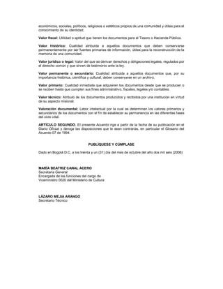 económicos, sociales, políticos, religiosos o estéticos propios de una comunidad y útiles para el
conocimiento de su identidad.
Valor fiscal: Utilidad o aptitud que tienen los documentos para el Tesoro o Hacienda Pública.
Valor histórico: Cualidad atribuida a aquellos documentos que deben conservarse
permanentemente por ser fuentes primarias de información, útiles para la reconstrucción de la
memoria de una comunidad.
Valor jurídico o legal: Valor del que se derivan derechos y obligaciones legales, regulados por
el derecho común y que sirven de testimonio ante la ley.
Valor permanente o secundario: Cualidad atribuida a aquellos documentos que, por su
importancia histórica, científica y cultural, deben conservarse en un archivo.
Valor primario: Cualidad inmediata que adquieren los documentos desde que se producen o
se reciben hasta que cumplen sus fines administrativo, fiscales, legales y/o contables.
Valor técnico: Atributo de los documentos producidos y recibidos por una institución en virtud
de su aspecto misional.
Valoración documental: Labor intelectual por la cual se determinan los valores primarios y
secundarios de los documentos con el fin de establecer su permanencia en las diferentes fases
del ciclo vital.
ARTÍCULO SEGUNDO. El presente Acuerdo rige a partir de la fecha de su publicación en el
Diario Oficial y deroga las disposiciones que le sean contrarias, en particular el Glosario del
Acuerdo 07 de 1994.
PUBLÍQUESE Y CÚMPLASE
Dado en Bogotá D.C. a los treinta y un (31) día del mes de octubre del año dos mil seis (2006)
MARÍA BEATRIZ CANAL ACERO
Secretaria General
Encargada de las funciones del cargo de
Viceministro 0020 del Ministerio de Cultura
LÁZARO MEJIA ARANGO
Secretario Técnico
 