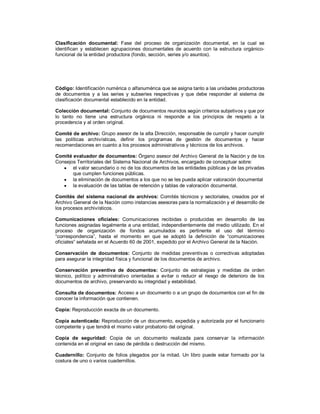 Clasificación documental: Fase del proceso de organización documental, en la cual se
identifican y establecen agrupaciones documentales de acuerdo con la estructura orgánico-
funcional de la entidad productora (fondo, sección, series y/o asuntos).
Código: Identificación numérica o alfanumérica que se asigna tanto a las unidades productoras
de documentos y a las series y subseries respectivas y que debe responder al sistema de
clasificación documental establecido en la entidad.
Colección documental: Conjunto de documentos reunidos según criterios subjetivos y que por
lo tanto no tiene una estructura orgánica ni responde a los principios de respeto a la
procedencia y al orden original.
Comité de archivo: Grupo asesor de la alta Dirección, responsable de cumplir y hacer cumplir
las políticas archivísticas, definir los programas de gestión de documentos y hacer
recomendaciones en cuanto a los procesos administrativos y técnicos de los archivos.
Comité evaluador de documentos: Órgano asesor del Archivo General de la Nación y de los
Consejos Territoriales del Sistema Nacional de Archivos, encargado de conceptuar sobre:
 el valor secundario o no de los documentos de las entidades públicas y de las privadas
que cumplen funciones públicas.
 la eliminación de documentos a los que no se les pueda aplicar valoración documental
 la evaluación de las tablas de retención y tablas de valoración documental.
Comités del sistema nacional de archivos: Comités técnicos y sectoriales, creados por el
Archivo General de la Nación como instancias asesoras para la normalización y el desarrollo de
los procesos archivísticos.
Comunicaciones oficiales: Comunicaciones recibidas o producidas en desarrollo de las
funciones asignadas legalmente a una entidad, independientemente del medio utilizado. En el
proceso de organización de fondos acumulados es pertinente el uso del término
“correspondencia”, hasta el momento en que se adoptó la definición de “comunicaciones
oficiales” señalada en el Acuerdo 60 de 2001, expedido por el Archivo General de la Nación.
Conservación de documentos: Conjunto de medidas preventivas o correctivas adoptadas
para asegurar la integridad física y funcional de los documentos de archivo.
Conservación preventiva de documentos: Conjunto de estrategias y medidas de orden
técnico, político y administrativo orientadas a evitar o reducir el riesgo de deterioro de los
documentos de archivo, preservando su integridad y estabilidad.
Consulta de documentos: Acceso a un documento o a un grupo de documentos con el fin de
conocer la información que contienen.
Copia: Reproducción exacta de un documento.
Copia autenticada: Reproducción de un documento, expedida y autorizada por el funcionario
competente y que tendrá el mismo valor probatorio del original.
Copia de seguridad: Copia de un documento realizada para conservar la información
contenida en el original en caso de pérdida o destrucción del mismo.
Cuadernillo: Conjunto de folios plegados por la mitad. Un libro puede estar formado por la
costura de uno o varios cuadernillos.
 