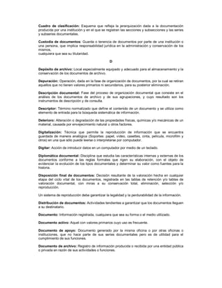 Cuadro de clasificación: Esquema que refleja la jerarquización dada a la documentación
producida por una institución y en el que se registran las secciones y subsecciones y las series
y subseries documentales.
Custodia de documentos: Guarda o tenencia de documentos por parte de una institución o
una persona, que implica responsabilidad jurídica en la administración y conservación de los
mismos,
cualquiera que sea su titularidad.
D
Depósito de archivo: Local especialmente equipado y adecuado para el almacenamiento y la
conservación de los documentos de archivo.
Depuración: Operación, dada en la fase de organización de documentos, por la cual se retiran
aquellos que no tienen valores primarios ni secundarios, para su posterior eliminación.
Descripción documental: Fase del proceso de organización documental que consiste en el
análisis de los documentos de archivo y de sus agrupaciones, y cuyo resultado son los
instrumentos de descripción y de consulta.
Descriptor: Término normalizado que define el contenido de un documento y se utiliza como
elemento de entrada para la búsqueda sistemática de información.
Deterioro: Alteración o degradación de las propiedades físicas, químicas y/o mecánicas de un
material, causada por envejecimiento natural u otros factores.
Digitalización: Técnica que permite la reproducción de información que se encuentra
guardada de manera analógica (Soportes: papel, video, casettes, cinta, película, microfilm y
otros) en una que sólo puede leerse o interpretarse por computador.
Digitar: Acción de introducir datos en un computador por medio de un teclado.
Diplomática documental: Disciplina que estudia las características internas y externas de los
documentos conforme a las reglas formales que rigen su elaboración, con el objeto de
evidenciar la evolución de los tipos documentales y determinar su valor como fuentes para la
historia.
Disposición final de documentos: Decisión resultante de la valoración hecha en cualquier
etapa del ciclo vital de los documentos, registrada en las tablas de retención y/o tablas de
valoración documental, con miras a su conservación total, eliminación, selección y/o
reproducción.
Un sistema de reproducción debe garantizar la legalidad y la perdurabilidad de la información.
Distribución de documentos: Actividades tendientes a garantizar que los documentos lleguen
a su destinatario.
Documento: Información registrada, cualquiera que sea su forma o el medio utilizado.
Documento activo: Aquel con valores primarios cuyo uso es frecuente.
Documento de apoyo: Documento generado por la misma oficina o por otras oficinas o
instituciones, que no hace parte de sus series documentales pero es de utilidad para el
cumplimiento de sus funciones.
Documento de archivo: Registro de información producida o recibida por una entidad pública
o privada en razón de sus actividades o funciones.
 
