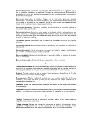 Documento esencial: Documento necesario para el funcionamiento de un organismo y que,
por su contenido informativo y testimonial, garantiza el conocimiento de las funciones y
actividades del mismo, aun después de su desaparición, por lo cual posibilita la reconstrucción
de la historia institucional.
Documento electrónico de archivo: Registro de la información generada, recibida,
almacenada, y comunicada por medios electrónicos, que permanece en estos medios durante
su ciclo vital; es producida por una persona o entidad en razón de sus actividades y debe ser
tratada conforme a los principios y procesos archivísticos.
Documento facilitativo: Documento producido en cumplimiento de funciones idénticas o
comunes en todas las entidades.
Documento histórico: Documento único que por su significado jurídico o autográfico o por sus
rasgos externos y su valor permanente para la dirección del Estado, la soberanía nacional, las
relaciones internacionales o las actividades científicas, tecnológicas y culturales, se convierte
en parte del patrimonio histórico.
Documento inactivo: Documento que ha dejado de emplearse al concluir sus valores
primarios.
Documento misional: Documento producido o recibido por una institución en razón de su
objeto social.
Documento original: Fuente primaria de información con todos los rasgos y características
que permiten garantizar su autenticidad e integridad.
Documento público: Documento otorgado por un funcionario público en ejercicio de su cargo
o con su intervención.
Documento semiactivo: Documento de uso ocasional con valores primarios.
E
Eliminación documental: Actividad resultante de la disposición final señalada en las tablas de
retención o de valoración documental para aquellos documentos que han perdido sus valores
primarios y secundarios, sin perjuicio de conservar su información en otros soportes.
Empaste: Técnica mediante la cual se agrupan folios sueltos para darles forma de libro. La
unidad producto del empaste se llama “legajo”.
Encuadernación: Técnica mediante la cual se cosen uno o varios cuadernillos de formato
uniforme y se cubren con tapas y lomo para su protección. La unidad producto de la
encuadernación se llama “libro”.
Estantería: Mueble con entrepaños para almacenar documentos en sus respectivas unidades
de conservación.
Expediente: Unidad documental compleja formada por un conjunto de documentos generados
orgánica y funcionalmente por una instancia productora en la resolución de un mismo asunto.
F
Facsímil: Reproducción fiel de un documento lograda a través de un medio mecánico,
fotográfico o electrónico, entre otros.
Fechas extremas: Fechas que indican los momentos de inicio y de conclusión de un
expediente, independientemente de las fechas de los documentos aportados como
antecedente o prueba. Fecha más antigua y más reciente de un conjunto de documentos.
 