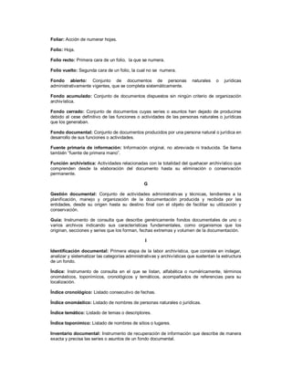 Foliar: Acción de numerar hojas.
Folio: Hoja.
Folio recto: Primera cara de un folio, la que se numera.
Folio vuelto: Segunda cara de un folio, la cual no se numera.
Fondo abierto: Conjunto de documentos de personas naturales o jurídicas
administrativamente vigentes, que se completa sistemáticamente.
Fondo acumulado: Conjunto de documentos dispuestos sin ningún criterio de organización
archivística.
Fondo cerrado: Conjunto de documentos cuyas series o asuntos han dejado de producirse
debido al cese definitivo de las funciones o actividades de las personas naturales o jurídicas
que los generaban.
Fondo documental: Conjunto de documentos producidos por una persona natural o jurídica en
desarrollo de sus funciones o actividades.
Fuente primaria de información: Información original, no abreviada ni traducida. Se llama
también “fuente de primera mano”.
Función archivística: Actividades relacionadas con la totalidad del quehacer archivístico que
comprenden desde la elaboración del documento hasta su eliminación o conservación
permanente.
G
Gestión documental: Conjunto de actividades administrativas y técnicas, tendientes a la
planificación, manejo y organización de la documentación producida y recibida por las
entidades, desde su origen hasta su destino final con el objeto de facilitar su utilización y
conservación.
Guía: Instrumento de consulta que describe genéricamente fondos documentales de uno o
varios archivos indicando sus características fundamentales, como organismos que los
originan, secciones y series que los forman, fechas extremas y volumen de la documentación.
I
Identificación documental: Primera etapa de la labor archivística, que consiste en indagar,
analizar y sistematizar las categorías administrativas y archivísticas que sustentan la estructura
de un fondo.
Índice: Instrumento de consulta en el que se listan, alfabética o numéricamente, términos
onomásticos, toponímicos, cronológicos y temáticos, acompañados de referencias para su
localización.
Índice cronológico: Listado consecutivo de fechas.
Índice onomástico: Listado de nombres de personas naturales o jurídicas.
Índice temático: Listado de temas o descriptores.
Índice toponímico: Listado de nombres de sitios o lugares.
Inventario documental: Instrumento de recuperación de información que describe de manera
exacta y precisa las series o asuntos de un fondo documental.
 