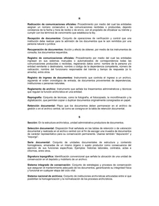 R
Radicación de comunicaciones oficiales: Procedimiento por medio del cual las entidades
asignan un número consecutivo a las comunicaciones recibidas o producidas, dejando
constancia de la fecha y hora de recibo o de envío, con el propósito de oficializar su trámite y
cumplir con los términos de vencimiento que establezca la ley.
Recepción de documentos: Conjunto de operaciones de verificación y control que una
institución debe realizar para la admisión de los documentos que le son remitidos por una
persona natural o jurídica.
Recuperación de documentos: Acción y efecto de obtener, por medio de los instrumentos de
consulta, los documentos requeridos.
Registro de comunicaciones oficiales: Procedimiento por medio del cual las entidades
ingresan en sus sistemas manuales o automatizados de correspondencia todas las
comunicaciones producidas o recibidas, registrando datos como: nombre de la persona y/o
entidad remitente o destinataria, nombre o código de la dependencia competente, número de
radicación, nombre del funcionario responsable del trámite y tiempo de respuesta (si lo
amerita), entre otros.
Registro de ingreso de documentos: Instrumento que controla el ingreso a un archivo,
siguiendo el orden cronológico de entrada, de documentos provenientes de dependencias,
instituciones o personas naturales.
Reglamento de archivo: Instrumento que señala los lineamientos administrativos y técnicos
que regulan la función archivística en una entidad.
Reprografía: Conjunto de técnicas, como la fotografía, el fotocopiado, la microfilmación y la
digitalización, que permiten copiar o duplicar documentos originalmente consignados en papel.
Retención documental: Plazo que los documentos deben permanecer en el archivo de
gestión o en el archivo central, tal como se consigna en la tabla de retención documental.
S
Sección: En la estructura archivística, unidad administrativa productora de documentos.
Selección documental: Disposición final señalada en las tablas de retención o de valoración
documental y realizada en el archivo central con el fin de escoger una muestra de documentos
de carácter representativo para su conservación permanente. Úsanse también “depuración” y
“expurgo”.
Serie documental: Conjunto de unidades documentales de estructura y contenido
homogéneos, emanadas de un mismo órgano o sujeto productor como consecuencia del
ejercicio de sus funciones específicas. Ejemplos: historias laborales, contratos, actas e
informes, entre otros.
Signatura topográfica: Identificación convencional que señala la ubicación de una unidad de
conservación en el depósito y mobiliario de un archivo.
Sistema integrado de conservación: Conjunto de estrategias y procesos de conservación
que aseguran el mantenimiento adecuado de los documentos, garantizando su integridad física
y funcional en cualquier etapa del ciclo vital.
Sistema nacional de archivos: Conjunto de instituciones archivísticas articuladas entre sí que
posibilitan la homogenización y la normalización de los procesos archivísticos.
 